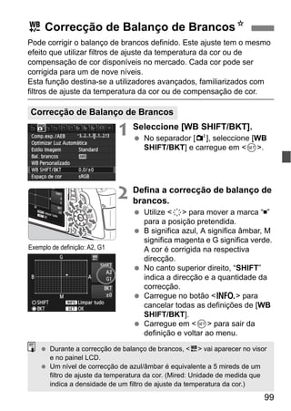 99
Pode corrigir o balanço de brancos definido. Este ajuste tem o mesmo
efeito que utilizar filtros de ajuste da temperatura da cor ou de
compensação de cor disponíveis no mercado. Cada cor pode ser
corrigida para um de nove níveis.
Esta função destina-se a utilizadores avançados, familiarizados com
filtros de ajuste da temperatura da cor ou de compensação de cor.
1 Seleccione [WB SHIFT/BKT].
No separador [2], seleccione [WB
SHIFT/BKT] e carregue em <0>.
2 Defina a correcção de balanço de
brancos.
Utilize <9> para mover a marca “ ”
para a posição pretendida.
B significa azul, A significa âmbar, M
significa magenta e G significa verde.
A cor é corrigida na respectiva
direcção.
No canto superior direito, “SHIFT”
indica a direcção e a quantidade da
correcção.
Carregue no botão <B> para
cancelar todas as definições de [WB
SHIFT/BKT].
Carregue em <0> para sair da
definição e voltar ao menu.
u Correcção de Balanço de BrancosN
Correcção de Balanço de Brancos
Exemplo de definição: A2, G1
Durante a correcção de balanço de brancos, <u> vai aparecer no visor
e no painel LCD.
Um nível de correcção de azul/âmbar é equivalente a 5 mireds de um
filtro de ajuste da temperatura da cor. (Mired: Unidade de medida que
indica a densidade de um filtro de ajuste da temperatura da cor.)
 