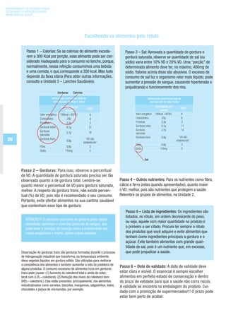 DEPARTAMENTO DE ATENÇÃO BÁSICA
SECRETARIA DE ATENÇÃO À SAÚDE
MINISTÉRIO DA SAÚDE




                                                                     Escolhendo os alimentos pelo rótulo

              Passo 1 – Calorias: Se as calorias do alimento excede-                      Passo 3 – Sal: Aprovada a quantidade de gordura e
              rem a 300 Kcal por porção, esse alimento pode ser con-                      gordura saturada, observe se quantidade de sal (ou
              siderado inadequado para o consumo no lanche, porque,                       sódio) varia entre 10% VD e 20% VD. Uma “porção” de
              normalmente, nessa refeição consumimos uma bebida                           determinado alimento deve ter, no máximo, 400mg de
              e uma comida, o que corresponde a 300 kcal. Mas tudo                        sódio. Valores acima disso são abusivos. O excesso de
              depende da faixa etária (Para obter outras informações,                     consumo de sal faz o organismo reter mais líquido, pode
              consulte a Unidade 5 – Lanches Saudáveis).                                  aumentar a pressão do sangue, causando hipertensão e
                                                                                          prejudicando o funcionamento dos rins.
                                           Gorduras      Calorias
                                   Informação nutricional bolo de
                                    côco/porção de 60g (1 fatia)
                                             Quantidade por
                                                                       %VD*
                                                 porção
                        Valor energético     156kcal = 657KJ             8
                        Carboidratos              23g                    8
                        Proteínas                 2,3g                   3
                        Gorduras totais           6,1g                   11
                        Gorduras                  2,1g                   10
                        saturadas
 26                     Gorduras trans
                                                  0,9g
                                                                      “VD não
                                                                    estabelecido”
                        Fibra                     0,8g                    3
                        Sódio                    110mg                    5




          Passo 2 – Gorduras: Para isso, observe o percentual
          de VD. A quantidade de gordura saturada precisa ser tão
          observada quanto a de gordura total. Lembre-se:                              Passo 4 – Outros nutrientes: Para os nutrientes como fibra,
          quanto menor o percentual de VD para gordura saturada,                       cálcio e ferro (estes quando apresentados), quanto maior
          melhor. A respeito da gordura trans, não existe percen-                      o VD, melhor, pois são nutrientes que protegem a saúde.
          tual (%) de VD, pois não é recomendado o seu consumo.                        Relembre os grupos de alimentos, na Unidade 2.
          Portanto, evite ofertar alimentos na sua cantina saudável
          que contenham esse tipo de gordura.
                                                                                          Passo 5 – Lista de ingredientes: Os ingredientes são
                                                                                          listados, no rótulo, em ordem decrescente do peso,
             ATENÇÃO!!! O consumo excessivo de gordura pode causar
                                                                                          ou seja, aquele com maior quantidade no produto é
             obesidade, aumentar o nível das gorduras do sangue, que
             pode levar a doenças do coração como o entupimento dos                       o primeiro a ser citado. Procure ler sempre o rótulo
             vasos sangüíneos e infarto, dentre outras doenças.                           dos produtos que você adquire e evite alimentos que
                                                                                          tenham como ingredientes principais a gordura e o
                                                                                          açúcar. Evite também alimentos com grande quan-
                                                                                          tidade de sal, pois é um nutriente que, em excesso,
          Observação: As gorduras trans são gorduras formadas durante o processo          que pode prejudicar a saúde.
          de hidrogenação industrial que transforma, na temperatura ambiente,
          óleos vegetais líquidos em gordura sólida. São utilizadas para melhorar
          a consistência dos alimentos e também aumentar a vida de prateleira de
                                                                                       Passo 6 – Data de validade: A data de validade deve
          alguns produtos. O consumo excessivo de alimentos ricos em gorduras
          trans pode causar: (1) Aumento do colesterol total e ainda do coles-         estar clara e visível. O essencial é sempre escolher
          terol ruim (LDL– colesterol). (2) Redução dos níveis de colesterol bom       alimentos em perfeito estado de conservação e dentro
          (HDL– colesterol.). Elas estão presentes, principalmente, nos alimentos      do prazo de validade para que a saúde não corra riscos.
          industrializados como sorvetes, biscoitos, margarinas, salgadinhos, bolos,   A validade se encontra na embalagem do produto. Cui-
          chocolates e pipoca de microondas, por exemplo.
                                                                                       dado com a promoção de supermercados!!! O prazo pode
                                                                                       estar bem perto de acabar.
 