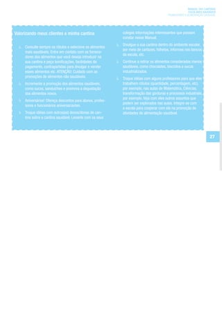 MANUAL DAS CANTINAS
                                                                                                       ESCOLARES SAUDÁVEIS
                                                                                         PROMOVENDO A ALIMENTAÇÃO SAUDÁVEL




Valorizando meus clientes e minha cantina                   colegas informações interessantes que possam
                                                            constar nesse Manual.
                                                            Divulgue a sua cantina dentro do ambiente escolar,
     Consulte sempre os rótulos e selecione os alimentos
                                                            por meio de cartazes, folhetos, informes nos bancos
     mais saudáveis. Entre em contato com os fornece-
                                                            da escola, etc.
     dores dos alimentos que você deseja introduzir na
     sua cantina e peça bonificações, facilidades de        Continue a retirar os alimentos considerados menos
     pagamento, contrapartidas para divulgar e vender       saudáveis, como chocolates, biscoitos e sucos
     esses alimentos etc. ATENÇÃO: Cuidado com as           industrializados.
     promoções de alimentos não saudáveis.                  Troque idéias com alguns professores para que eles
     Incremente a promoção dos alimentos saudáveis,         trabalhem rótulos (quantidade, percentagem, etc),
     como sucos, sanduíches e promova a degustação          por exemplo, nas aulas de Matemática, Ciências,
     dos alimentos novos.                                   transformação das gorduras e processos industriais,
                                                            por exemplo. Veja com eles outros assuntos que
     Aniversários! Ofereça descontos para alunos, profes-
                                                            podem ser explorados nas aulas. Integre-se com
     sores e funcionários aniversariantes.
                                                            a escola para cooperar com ela na promoção de
     Troque idéias com outros(as) donos/donas de can-       atividades de alimentação saudável.
     tina sobre a cantina saudável. Levante com os seus



                                                                                                                     27
 