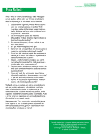 MANUAL DAS CANTINAS
                                                                                                                       ESCOLARES SAUDÁVEIS
                                                                                                         PROMOVENDO A ALIMENTAÇÃO SAUDÁVEL

Para Refletir
Dono e dona de cantina, deixamos aqui estas indagações
para te ajudar a refletir sobre sua vivência durante o pro-
cesso de implantação da lanchonete escolar saudável.
        Das atividades sugeridas por este Manual, alguma
        você não conseguiu colocar em prática? Tente
        recordar e avaliar a(s) barreira(s) para a implemen-
        tação. Reflita de que forma estes problemas foram
        ou podem ser contornados.
        De um modo geral, qual(is) a(s) maior(es)
        dificuldade(s) vivida(s) durante a implementação da
        lanchonete escolar saudável?
        No processo de mudança da sua cantina, do que
        você mais gostou?
        E o que você menos gostou? Por quê?
        Como tem sido a receptividade dos alunos quanto às
        mudanças promovidas na lanchonete escolar?
        Como tem sido o apoio e adesão dos professores e
        da direção da escola com relação à implementação
        da lanchonete escolar saudável?
        Os pais perceberam as modificações que ocorre-
        ram na lanchonete escolar? De modo geral, qual a
        opinião deles sobre essas mudanças?
        Depois que você fez algumas mudanças na sua can-
        tina, quais lanches têm tido mais saída: os calóricos
        ou os saudáveis?
        Houve, por parte dos funcionários, algum tipo de
        dificuldade na adesão a alguma mudança proposta?
        O que eles acharam do novo tipo de lanchonete?
        Ao final do processo de implementação, você con-
        siderou esta iniciativa positiva ou não?
Você pode entrar em contato com outros donos de lancho-
nete que também aderiram a esta iniciativa, caso tenha                                                                               51
vivenciado muitas dificuldades na implementação da
lanchonete escolar saudável. Discuta, troque idéias, avalie
sugestões para contornar as dificuldades encontradas. Ajude
a formar uma rede organizada para promoção da alimenta-
ção saudável na lanchonete escolar!
Quer saber mais? Entre em contato com as instituições de
curso superior da sua localidade, procure o Conselho de
Nutricionistas da sua região, procure o apoio de um nutri-
cionista ou faça uma busca na Internet.




                                                                Caso haja dúvidas sobre o conteúdo, pesquise mais sobre o assunto
                                                                   no site do Ministério da Saúde (www.saude.gov.br nutricao).
                                                                                  Você também pode ligar para a
                                                                     Coordenação Geral da Política de Alimentação e Nutrição,
                                                                                   no telefone (61) 3306-8004.
 