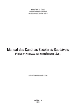 MINISTÉRIO DA SAÚDE
               Secretaria de Atenção à Saúde
              Departamento de Atenção Básica




Manual das Cantinas Escolares Saudáveis
     PROMOVENDO A ALIMENTAÇÃO SAUDÁVEL




              Série B. Textos Básicos de Saúde




                      BRASÍLIA – DF
                         2010
 
