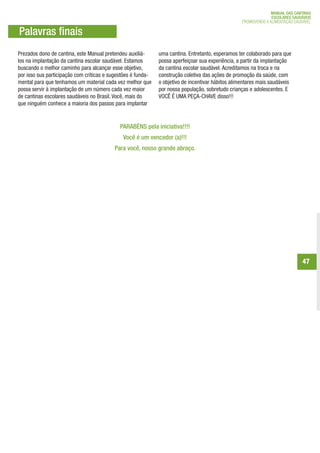 MANUAL DAS CANTINAS
                                                                                                                 ESCOLARES SAUDÁVEIS
                                                                                                   PROMOVENDO A ALIMENTAÇÃO SAUDÁVEL

Palavras finais
Prezados dono de cantina, este Manual pretendeu auxiliá-      uma cantina. Entretanto, esperamos ter colaborado para que
los na implantação da cantina escolar saudável. Estamos       possa aperfeiçoar sua experiência, a partir da implantação
buscando o melhor caminho para alcançar esse objetivo,        da cantina escolar saudável. Acreditamos na troca e na
por isso sua participação com críticas e sugestões é funda-   construção coletiva das ações de promoção da saúde, com
mental para que tenhamos um material cada vez melhor que      o objetivo de incentivar hábitos alimentares mais saudáveis
possa servir à implantação de um número cada vez maior        por nossa população, sobretudo crianças e adolescentes. E
de cantinas escolares saudáveis no Brasil. Você, mais do      VOCÊ É UMA PEÇA-CHAVE disso!!!
que ninguém conhece a maioria dos passos para implantar


                                             PARABÉNS pela iniciativa!!!!
                                              Você é um vencedor (a)!!!
                                          Para você, nosso grande abraço.




                                                                                                                               47
 