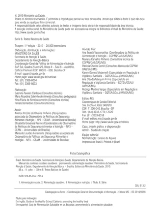 © 2010 Ministério da Saúde.
Todos os direitos reservados. É permitida a reprodução parcial ou total desta obra, desde que citada a fonte e que não seja
para venda ou qualquer fim comercial.
A responsabilidade pelos direitos autorais de textos e imagens desta obra é de responsabilidade da área técnica.
A coleção institucional do Ministério da Saúde pode ser acessada na íntegra na Biblioteca Virtual do Ministério da Saúde:
http://www.saude.gov.br/bvs

Série B. Textos Básicos de Saúde

Tiragem: 1.ª edição – 2010 – 28.000 exemplares
Elaboração, distribuição e informações:                                 Revisão final:
MINISTÉRIO DA SAÚDE                                                     Ana Beatriz Vasconcellos (Coordenadora da Política de
Secretaria de Atenção à Saúde                                           Alimentação e Nutrição – CGPAN/DAB/SAS/MS)
Departamento de Atenção Básica                                          Mariana Carvalho Pinheiro (Consultora técnica da
Coordenação-Geral da Política de Alimentação e Nutrição                 CGPAN/DAB/SAS/MS)
SAF Sul, Quadra 2 Lote 5/6, Bloco II – Sala 8 – Auditório,              Patrícia Chaves Gentil (Consultora técnica da CGPAN/
Edifício Premium CEP: 70070 – 600, Brasília-DF                          DAB/SAS/MS)
E-mail: cgpan@saude.gov.br                                              Karem Gomes Modernell (Especialista em Regulação e
Home page: www.saude.gov.br/nutricao                                    Vigilância Sanitária – GQTSA/GGALI/ANVISA/MS)
Tel.: (61) 3306-8004                                                    Ana Cláudia Marquim Firmo (Especialista em
Fax: (61) 3306-8033                                                     Regulação e Vigilância Sanitária – GQTSA/GGALI/
                                                                        ANVISA/MS)
Elaboração:                                                             Rodrigo Martins Vargas (Especialista em Regulação e
Gabriela Tavares Cardoso (Consultora técnica)                           Vigilância Sanitária – GQTSA/GGALI/ANVISA/MS)
Maria Ricardina Sobrinho de Almeida (Consultora pedagógica)
Nina Flávia de Almeida Amorim (Consultora técnica)                      Editora MS
Renata Bernardon (Consultora técnica)                                   Coordenação de Gestão Editorial
                                                                        SIA, trecho 4, lotes 540/610
Apoio:                                                                  CEP: 71200-040, Brasília - DF
Anelise Rizzolo de Oliveira Pinheiro (Pesquisadora                      Tels.: (61) 3233-1774 / 2020
associada do Observatório de Políticas de Segurança                     Fax: (61) 3233-9558
Alimentar e Nutrição – NP3 – CEAM – Universidade de Brasília)           E-mail: editora.ms@saude.gov.br
Elisabetta Giovanna Recine (Coordenadora do Observatório                Home page: http://www.saude.gov.br/editora
de Políticas de Segurança Alimentar e Nutrição – NP3 –                  Capa, projeto gráfico, e diagramação:
CEAM – Universidade de Brasília)                                        Artmix - Studio de criação
Maria de Lourdes Ferreirinha (Pesquisadora associada do
                                                                        Equipe editorial:
Observatório de Políticas de Segurança Alimentar e
                                                                        Normalização: Delano de Aquino
Nutrição – NP3 – CEAM – Universidade de Brasília)
                                                                        Impresso no Brasil / Printed in Brazil


                                                           Ficha Catalográfica

Brasil. Ministério da Saúde. Secretaria de Atenção à Saúde. Departamento de Atenção Básica.
   Manual das cantinas escolares saudáveis : promovendo a alimentação saudável / Ministério da Saúde, Secretaria de
Atenção à Saúde, Departamento de Atenção Básica. – Brasília: Editora do Ministério da Saúde, 2010.
   56 p. : il. color. – (Série B. Textos Básicos de Saúde)

   ISBN 978-85-334-1701-4

   1. Alimentação escolar. 2. Alimentação saudável. 3. Alimentação e nutrição. I. Título. II. Série.
                                                                                                                         CDU 613.2

                                Catalogação na fonte – Coordenação-Geral de Documentação e Informação – Editora MS – OS 2010/0298

Títulos para indexação:
Em inglês: Guide of the Healthy School Cafeteria: promoting the healthy food
Em espanhol: Guía de Alimentación Saludable en las Escuelas: promoviendo la alimentación saludable
 