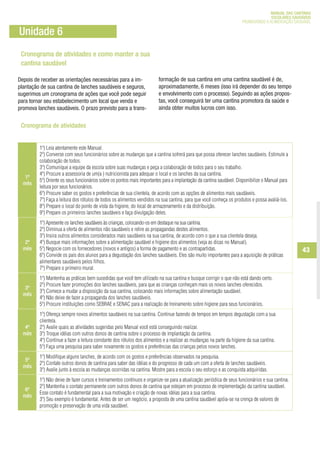 Cronograma de atividades e como manter a sua
cantina saudável
Depois de receber as orientações necessárias para a im-
plantação de sua cantina de lanches saudáveis e seguros,
sugerimos um cronograma de ações que você pode seguir
para tornar seu estabelecimento um local que venda e
promova lanches saudáveis. O prazo previsto para a trans-
Unidade 6
1º
mês
1º) Leia atentamente este Manual.
2º) Converse com seus funcionários sobre as mudanças que a cantina sofrerá para que possa oferecer lanches saudáveis. Estimule a
colaboração de todos.
3º) Comunique a equipe da escola sobre suas mudanças e peça a colaboração de todos para o seu trabalho.
4º) Procure a assessoria de um(a ) nutricionista para adequar o local e os lanches da sua cantina.
5º) Oriente os seus funcionários sobre os pontos mais importantes para a implantação da cantina saudável. Disponibilize o Manual para
leitura por seus funcionários.
6º) Procure saber os gostos e preferências de sua clientela, de acordo com as opções de alimentos mais saudáveis.
7º) Faça a leitura dos rótulos de todos os alimentos vendidos na sua cantina, para que você conheça os produtos e possa avaliá-los.
8º) Prepare o local do ponto de vista da higiene, do local de armazenamento e da distribuição.
9º) Prepare os primeiros lanches saudáveis e faça divulgação deles.
2º
mês
1º) Apresente os lanches saudáveis às crianças, colocando-os em destaque na sua cantina.
2º) Diminua a oferta de alimentos não saudáveis e retire as propagandas destes alimentos.
3º) Insira outros alimentos considerados mais saudáveis na sua cantina, de acordo com o que a sua clientela deseja.
4º) Busque mais informações sobre a alimentação saudável e higiene dos alimentos (veja as dicas no Manual).
5º) Negocie com os fornecedores (novos e antigos) a forma de pagamento e as contrapartidas.
6º) Convide os pais dos alunos para a degustação dos lanches saudáveis. Eles são muito importantes para a aquisição de práticas
alimentares saudáveis pelos filhos.
7º) Prepare o primeiro mural.
3º
mês
1º) Mantenha as práticas bem sucedidas que você tem utilizado na sua cantina e busque corrigir o que não está dando certo.
2º) Procure fazer promoções dos lanches saudáveis, para que as crianças conheçam mais os novos lanches oferecidos.
3º) Comece a mudar a disposição da sua cantina, colocando mais informações sobre alimentação saudável.
4º) Não deixe de fazer a propaganda dos lanches saudáveis.
5º) Procure instituições como SEBRAE e SENAC para a realização de treinamento sobre higiene para seus funcionários.
4º
mês
1º) Ofereça sempre novos alimentos saudáveis na sua cantina. Continue fazendo de tempos em tempos degustação com a sua
clientela.
2º) Avalie quais as atividades sugeridas pelo Manual você está conseguindo realizar.
3º) Troque idéias com outros donos de cantina sobre o processo de implantação da cantina.
4º) Continue a fazer a leitura constante dos rótulos dos alimentos e a realizar as mudanças na parte da higiene da sua cantina.
5º) Faça uma pesquisa para saber novamente os gostos e preferências das crianças pelos novos lanches.
5º
mês
1º) Modifique alguns lanches, de acordo com os gostos e preferências observados na pesquisa.
2º) Contate outros donos de cantina para saber das idéias e do progresso de cada um com a oferta de lanches saudáveis.
3º) Avalie junto à escola as mudanças ocorridas na cantina. Mostre para a escola o seu esforço e as conquista adquiridas.
6º
mês
1º) Não deixe de fazer cursos e treinamentos contínuos e organize-se para a atualização periódica de seus funcionários e sua cantina.
2º) Mantenha o contato permanente com outros donos de cantina que estejam em processo de implementação da cantina saudável.
Esse contato é fundamental para a sua motivação e criação de novas idéias para a sua cantina.
3º) Seu exemplo é fundamental. Antes de ser um negócio, a proposta de uma cantina saudável apóia-se na crença de valores de
promoção e preservação de uma vida saudável.
formação de sua cantina em uma cantina saudável é de,
aproximadamente, 6 meses (isso irá depender do seu tempo
e envolvimento com o processo). Seguindo as ações propos-
tas, você conseguirá ter uma cantina promotora da saúde e
ainda obter muitos lucros com isso.
Cronograma de atividades
43
MANUAL DAS CANTINAS
ESCOLARES SAUDÁVEIS
PROMOVENDO A ALIMENTAÇÃO SAUDÁVEL
ManualdasCantinas_25_01_11_15h55_Miolo_LOGOBRASIL.indd 43 25/01/2011 17:38:58
 