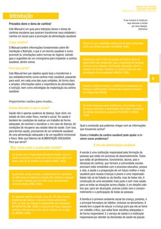 MANUAL DAS CANTINAS
                                                                                                                                ESCOLARES SAUDÁVEIS
                                                                                                                  PROMOVENDO A ALIMENTAÇÃO SAUDÁVEL

        Introdução
                                                                                                                    O ser humano é mortal por
       Prezados dono e dona de cantina!                                                                                 seus temores e imortal
                                                                                                                             por seus desejos.
       Este Manual é um guia para todos(as) donos e donas de                                                                        (Anônimo)
       cantinas escolares que queiram transformar seus estabeleci-
       mentos em locais para a promoção da alimentação saudável.

       O que contém?                                                         Estima-se que a obesidade infanto-juvenil tenha aumentado
       O Manual contém informações fundamentais sobre Ali-                   240% nas últimas décadas (TALAMONI, 2005).
       mentação e Nutrição: o que é um lanche saudável e como
       promovê-lo; orientações sobre normas de higiene; estraté-
       gias e sugestões de um cronograma para implantar a cantina            Setenta por cento (70%) dos gastos do Sistema Único de
       saudável, dentre outras.                                              Saúde (SUS) vão, atualmente, para o tratamento de doenças
                                                                             crônicas como: diabetes, hipertensão, obesidade, câncer e
       Para que serve?                                                       doenças do coração, causadas, em grande parte, por uma
       Este Manual tem por objetivo apoiá-lo(a) a transformar o              alimentação de má qualidade (ARAÚJO, 2006).
       seu estabelecimento numa cantina mais saudável, passando
       para você, em cada uma das suas unidades, de forma clara
                                                                                                                                                   9
       e simples, informações sobre a importância da alimentação
                                                                             Estudos científicos revelam a existência de osteoporose em
       e nutrição, bem como estratégias de implantação da cantina            crianças e adolescentes, causada pelo consumo excessivo
       saudável.                                                             de refrigerantes (SBEM).


       Importantes razões para mudar...
                                                                              As ações integradas entre professores, comunidade e pais
       Vamos descobrir o que é saúde?                                         de alunos favorecem a assimilação mais rápida e duradoura
       Saúde não é apenas ausência de doença. Quer dizer um                   de hábitos alimentares saudáveis (PELICIONI & TORRES,
                                                                              1999).
       estado de bem-estar físico, mental e social. Ter saúde é
       também ter condições de realizar um trabalho de forma
       adequada, de conviver e socializar e, em caso de doença, ter
                                                                           Qual a conclusão que podemos chegar com as informações
       condições de recuperar seu estado ideal de saúde. Com isso,
                                                                           que trouxemos acima?
       para termos saúde, precisamos de um ambiente saudável,
       de uma alimentação adequada e de um equilíbrio emocional            Como o trabalho da cantina saudável pode ajudar a re-
       e físico. Note que falamos de ALIMENTAÇÃO ADEQUADA.                 solver esses problemas?
       Para que serve?
                                                                                       O trio da alimentação saudável
         Mas como anda a saúde pelo mundo?
                                                                           A escola é uma instituição responsável pela formação de
          De acordo com a Organização Mundial de Saúde, mais de 1
                                                                           pessoas que estão em processo de desenvolvimento. Todos
          bilhão de pessoas no mundo está acima do peso ideal. E no
          Brasil, mais de 38 milhões de brasileiros (IBGE, 2004).
                                                                           que estão ali (professores, funcionários, alunos, pais e
                                                                           donos(as) de cantina), que formam a comunidade escolar,
                                                                           precisam estar envolvidos com o processo educativo, porque
                                                                           a vida, a saúde e a preparação de um futuro melhor e mais
          Atualmente, muitas crianças e adolescentes têm apresenta-        saudável para nossas crianças e jovens é uma responsabi-
          do altas taxas de colesterol, pressão alta, diabetes e doenças   lidade não só do Estado ou da família, mas de todos nós. A
          do coração, doenças que até então eram caracterizadas            construção de uma sociedade mais justa e com mais saúde,
          como de adultos (OMS, 2004).                                     para se evitar as situações acima citadas, é um desafio cole-
                                                                           tivo que, para ser alcançado, precisa contar com o compro-
                                                                           metimento e a participação de todas as pessoas.
          Em algumas regiões do Brasil, cerca de 15% das crianças
          brasileiras são obesas. E algumas cidades apresentam             A família é o primeiro ambiente social da criança, portanto, é
          30%, ou mais, de crianças e adolescentes com sobrepeso           a principal formadora de hábitos, inclusive os alimentares. A
          (RG NUTRI ON LINE, 2006). O consumo de frutas, legumes e         escola tem o papel de educar a criança para que ela se torne
          verduras evita doenças como câncer, doenças do coração,          um cidadão crítico, que saiba fazer escolhas adequadas e
          etc (BRASIL, 2005).                                              de forma responsável. E o serviço de saúde é a instituição
                                                                           responsável por atender às demandas de saúde da popula-




ManualdasCantinas_25_01_11_15h55_Miolo_LOGOBRASIL.indd 9                                                                                  25/01/2011 17:38:44
 