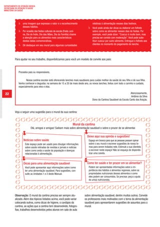 DEPARTAMENTO DE ATENÇÃO BÁSICA
 SECRETARIA DE ATENÇÃO À SAÚDE
 MINISTÉRIO DA SAÚDE




                 	       uma imagem que expresse o valor e o reconhecimento             	      relativas à alimentação nesses dias festivos.
                         desses hábitos.                                                 	     Você pode ainda dar dicas ou elaborar um folheto
                 	       Por ocasião das festas culturais da escola (Festa Juni-               sobre como se alimentar nesses dias de festas. Por
                         na, Dia do Índio, Dia das Mães, Dia da Família) chame                 exemplo, você pode dizer: “Cuscuz é muito bom, mas
                         a atenção para os alimentos mais característicos                      precisa ser comido com moderação”. Você pode subs-
                         destas datas comemorativas.                                           tituir cuscuz por outro alimento. Entregue o folheto aos
                  	      Dê destaque em seu mural para algumas curiosidades                    clientes no momento do pagamento do lanche.




              Para ajudar no seu trabalho, disponibilizamos para você um modelo de convite aos pais:



                     Prezados pais ou responsáveis,

                            Nossa cantina escolar está oferecendo lanches mais saudáveis para cuidar melhor da saúde do seu filho e de sua filha.
                     Venha conhecer e degustar, na semana de 15 a 20 de maio deste ano, os novos lanches, feitos com todo o carinho e cuidado,
                     especialmente para eles e elas.

   22                                                                                                                              Atenciosamente,
                                                                                                                                   Antônio da Silva
                                                                                               Dono da Cantina Saudável da Escola Canto dos Araçás.



              Veja a seguir uma sugestão para o mural da sua cantina:



                                                                            Mural da cantina
                                 Olá, amigos e amigas! Saibam mais sobre alimentação saudável e sobre o prazer de se alimentar.

                                                                                        Deixe aqui sua opinião e sugestões!
                         Notícias sobre saúde                                               Espaço em branco para que as pessoas possam opinar
                           Este espaço pode ser usado para divulgar informações             sobre o seu mural e escrever sugestões de novos te-
                           sobre saúde retiradas de revistas e jornais e notícias           mas para serem tratados nele. Estimule a sua clientela
                           sobre como anda a saúde da população e doenças                   a escrever neste espaço! Não se esqueça de disponibi-
                           relacionadas à alimentação.                                      lizar uma caneta.


                         Dicas para uma alimentação saudável                            Como ter saúde e ter prazer em se alimentar?
                           Você pode apresentar aqui informações sobre como                 Podem ser apresentadas informações sobre a im-
                           ter uma alimentação saudável. Para sugestões, con-               portância dos hábitos e alimentos regionais, sobre as
                           sulte as Unidades 1 e 2 deste Manual.                            propriedades nutricionais desses alimentos e como
                                                                                            eles podem ser consumidos. Se precisar, peça a ajuda
                                                                                            de um(a) nutricionista.




              Observação: O mural da cantina precisa ser sempre atu-                 sobre alimentação saudável, dentre muitos outros. Convide
              alizado. Além dos tópicos listados acima, você pode variar             os professores mais motivados com o tema da alimentação
              colocando outros, como dicas de higiene, o cardápio da                 saudável para apresentarem sugestões de assuntos para o
              cantina, as ações que a cantina tem desenvolvido, fotogra-             mural.
              fias, trabalhos desenvolvidos pelos alunos em sala de aula




ManualdasCantinas_25_01_11_15h55_Miolo_LOGOBRASIL.indd 22                                                                                            25/01/2011 17:38:50
 