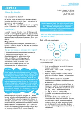 MANUAL DAS CANTINAS
                                                                                                                                ESCOLARES SAUDÁVEIS
                                                                                                                  PROMOVENDO A ALIMENTAÇÃO SAUDÁVEL

        Unidade 4
                                                                                                         “Ninguém é tão grande que não possa
                                                                                                                  aprender, nem tão pequeno
         Higiene dos alimentos                                                                                         que não possa ensinar”
                                                                                                                      (Píndaro, poeta romano)
       Quer conquistar novos clientes?
       Um rigoroso padrão de higiene é uma ótima estratégia de
       marketing para fidelizar clientes. Quem é que não gosta de
       comer em um local bem cuidado?                                    Cuidado!!! A falta de higiene pode resultar em prejuízo para
       Mas, antes de tudo, a higiene deve ser sempre um requisito        a cantina, provocando perda de produtos, multas, prejuízos
       básico e fundamental para se trabalhar com os alimentos.             para a imagem do seu negócio junto aos pais e outros
                                                                       consumidores, além de custos com processos, indenizações ou
         Manipulação é...                                                                 com despesas hospitalares.
       ... o ato de manusear alimentos. É uma atividade que está
       presente na compra, produção, preparação, processamento,         Mas como posso garantir a higiene dos alimentos
       armazenagem, embalagem, transporte, distribuição e venda
                                                                        que vendo na cantina?
       de alimentos. Por isso, está intensamente relacionada com a
       HIGIENE.
                                                                       Cuide de três aspectos principais:
       Manipuladores!!!
       Sua missão é preparar com higiene alimentos nutritivos e
       gostosos e mantê-los seguros, ou seja, livres de contamina-                     Higiene do                 Higiene do
       ção, até o consumo...                                                           Ambiente                   Funcionário


         Por que você precisa se preocupar com a higiene?
       A higiene é fundamental para prevenir muitas doenças.                                        Higiene dos
       A higiene dos alimentos, segundo a OMS                                                        Alimentos
       (Organização Mundial de Saúde), compreende                                                                                                 31
       “todas as medidas necessárias para garantir a
       inocuidade sanitária dos alimentos, mantendo                    Primeiro, vamos discutir a higiene dos funcionários.
       as qualidades que lhes são próprias e com
                                                                       Os funcionários devem:
       especial atenção para o conteúdo nutricional”.
       Isso significa cuidar da saúde do cliente.
                                                                          	    Tomar banhos diários e se apresentar limpos para
                                                                               manipular os alimentos;
       Você sabia?                                                        	    Homens: retirar a barba, o bigode e colares, pulsei-
       Muitas doenças são transmitidas por meio dos alimentos e                ras, anéis e aliança;
       isso constitui um dos principais problemas de Saúde Pública        	    Mulheres: não utilizar, durante o trabalho, brincos,
       de muitos países, incluindo o Brasil. O órgão de Vigilância             pulseiras, anéis, colares, alianças e unhas pintadas e
       Sanitária é responsável pelo controle dos fatores de risco,             longas;
       que podem levar à transmissão de doenças, e pela execução          	    Forneça uniforme e toucas para os seus fun-
       de ações que possam eliminar, diminuir ou prevenir riscos               cionários. Os uniformes e toucas devem ser lavados
       de higiene. Ela garante a aplicação das leis relacionadas à             periodicamente;
       higiene em locais como as cantinas. Em caso de dúvidas, es-        	    Lavagem das mãos: Deve ser constante!!! Lavar as
       clarecimentos ou denúncias referentes às Boas Práticas de               mãos sempre que for ao banheiro, chegar da rua ou
       manipulação de alimentos, você poderá procurar o serviço                quando trocar de atividade. Depois de lavar as mãos
       de vigilância sanitária de sua cidade ou estado.                        com água e sabão, é importante passar álcool a
                                                                               70% (veja, na página 32, como fazê-lo);
                                                                          	    Funcionário que pega em dinheiro não pega em
       Pensando na proteção da saúde da população, a Agência                   alimento;
       Nacional de Vigilância Sanitária (ANVISA) criou uma cartilha       	    O funcionário não deve ficar batendo papo ou
       sobre Boas Práticas especialmente para manipuladores de                 cantando enquanto manipula os alimentos. Não deve
       alimentos. Esta cartilha auxilia os comerciantes e os manipu-           espirrar ou tossir sobre os alimentos e deve estar
       ladores a preparem, armazenarem, e venderem os alimentos                em boas condições de saúde. Se estiver resfriado,
       de forma adequada, higiênica e segura, com o objetivo de                com diarréia, com ferimento nas mãos não deve
       oferecer alimentos saudáveis e seguros. Este material pode              manusear os alimentos, pois esse contato é fonte de
       ser acessado no site da Agência (www.anvisa.gov.br).                    contaminação.




ManualdasCantinas_25_01_11_15h55_Miolo_LOGOBRASIL.indd 31                                                                                25/01/2011 17:38:54
 