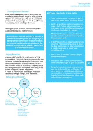 MANUAL DAS CANTINAS
                                                                                                                                       ESCOLARES SAUDÁVEIS
                                                                                                                         PROMOVENDO A ALIMENTAÇÃO SAUDÁVEL



           Como higienizar os alimentos?
                                                                                     Valorizando meus clientes e minha cantina
       Frutas, Verduras e Legumes: lavar em água corrente até
       tirar toda a sujeira e deixar em solução de água clorada de
       100 ppm. Para fazer a solução, utilize 5ml de água clorada                      	   Treine constantemente os funcionários da lancho-
       (correspondente a uma seringa) em 1 litro de água. Deixe as                         nete sobre a higiene pessoal, ambiental e alimentar.
       verduras e legumes na solução por 15 minutos.
                                                                                       	   Lembre-se: a tendência dos funcionários é sempre
                                                                                           seguir o chefe. Por isso, estimule-os sempre a ter
       Embalagens: devem ser limpas antes de serem abertas e                               uma postura correta sobre a higiene do estabeleci-
       guardadas no estoque ou geladeira/ freezer.                                         mento, mas, antes de tudo, dê o exemplo.

                                                                                       	   Mantenha a retirada gradual de outros alimentos
          A temperatura acima de 100ºc mata as bactérias; a                                considerados menos saudáveis, como refrigerantes,
          temperatura ambiente permite sua multiplicação e                                 balas e doces em geral.
          a temperatura de geladeira ou do freezer inibe seu                           	   O SEBRAE desenvolve um programa de treinamento
           crescimento, impedindo que se multipliquem. Mas                                 sobre Boas Práticas para manipuladores de alimen-
         lembre-se: a temperatura de geladeira e a do freezer                              tos. Caso haja interesse, é só entrar em contato com
                      não elimina as bactérias!!!                                          a unidade mais próxima ou acessar o site:
                                                                                           www.sebrae.com.br

         Legislação sanitária                                                          	   Procure visitar na sua cidade cantinas que sejam
       A Resolução RDC ANVISA nº 216, de Setembro de 2004,                                 consideradas saudáveis.
       estabelece Boas Práticas para Serviços de Alimentação como
       as cantinas escolares. Segundo esse instrumento legal, toda                     	   Participe das feiras e eventos ocorridos na escola,
       cantina deverá elaborar o seu Manual de Boas Práticas e,                            monte um stand e divulgue as ações da sua cantina.            33
       caso não o faça, poderá ser multada. Você pode ter acesso a
       essa resolução no site da ANVISA (www.anvisa.gov.br) ou na                      	   Busque formas de ter a ajuda de uma nutricionista
       unidade da Vigilância Sanitária mais próxima.                                       para tirar dúvidas, auxiliá-lo(a) na elaboração de
       O Manual de Boas Práticas é elaborado por profissionais                             novos lanches e no cuidado da parte da higiene da
       capacitados, como por exemplo, um(a) nutricionista.                                 sua cantina. Entre em contato com Faculdades de
                                                                                           Nutrição, Secretaria de Saúde de sua cidade, região
         Vamos fazer um resumo?                                                            ou Estado, para obter essa ajuda.

                                          Manual
                                          de boas
                                          práticas




                 Higiene do                                     Higiene dos
                 Funcionário                                     Alimentos




       uniformes                                           recebimento
                                         Higiene do
       asseio pessoal                                      armazenamento
                                         Ambiente
       lavagem das mãos                                    cuidados no pré-preparo
       boas condições de saúde                             e preparo

                                 utilização do
                                 processo de limpeza;
                                 higienização do
                                 ambiente, equipamentos,
                                 móveis e utensílios;
                                 controle das pragas.




ManualdasCantinas_25_01_11_15h55_Miolo_LOGOBRASIL.indd 33                                                                                       25/01/2011 17:38:54
 