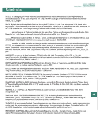 MANUAL DAS CANTINAS
                                                                                                                          MANUAL DASSAUDÁVEIS
                                                                                                                           ESCOLARES CANTINAS
                                                                                                                 DEPARTAMENTO DE ATENÇÃO BÁSICA
                                                                                                             PROMOVENDO A ALIMENTAÇÃO SAUDÁVEL
                                                                                                                   SECRETARIA DE ATENÇÃO À SAÚDE
                                                                                                                          ESCOLARES SAUDÁVEIS

        Referências
                                                                                                                             MINISTÉRIO DA SAÚDE
                                                                                                             PROMOVENDO A ALIMENTAÇÃO SAUDÁVEL

        Referências
       ARAÚJO, B. Estratégias para vencer o desafio das doenças crônicas. Brasília: Ministério da Saúde, Departamento de
       Atenção Básica (DAB). 08 dez. 2005. Disponível em: <http://dtr2004.saude.gov.br/dab/hipertensaodiabetes/documentos/
       noticia_12_12_05.pdf>

       BRASIL. Agência Nacional de Vigilância Sanitária. Resolução-RDC ANVISA 216, de 15 de setembro de 2004. Dispõe sobre
       Regulamento Técnico de Boas Práticas para Serviços de Alimentação. Diário Oficial da União, Poder Executivo, Brasília, DF, 16
       set. 2004. Disponível em: <http://elegis.anvisa.gov.brleisref/public/showAct.php?id=12546&word>.

       ______. Agência Nacional de Vigilância Sanitária. Cartilha sobre Boas Práticas para Serviços de Alimentação. Brasília, 2004.
       Disponível em: <http://www.anvisa.gov.br/divulga/public/alimentos/cartilha_gicra_final.pdf>.

       ______.Ministério da Saúde. Secretaria de Atenção à Saúde. Coordenação-Geral da Política de Alimentação e Nutrição. Guia
       alimentar para a população brasileira: Promovendo a alimentação saudável Brasília, 2006.
                                                                       saudável.

       ______. Ministério da Saúde. Ministério da Educação. Portaria Interministerial Ministério da Saúde / Ministério da Educação
       nº 1.010, de 08 de Maio de 2006. Institui as diretrizes para a promoção da alimentação saudável nas escolas de educação
       infantil, fundamental e nível médio das redes públicas e privadas, em âmbito nacional. Diário Oficial da União, Poder
       Executivo, Brasília, DF, 09 maio 2006. Disponível em: <http://dtr2004.saude.gov.br/sas/legislacao/portaria1010_08_05_06.
       pdf>.

       COLOCANDO as crianças do Brasil na balança. RG Nutri: online, jul. 2006. Disponível em: <http://72.14.209.104/
       search?q=cache:8bL3EVzYM4MJ:www.rgnutri.com.br/sqv/criancas/ccbb.shtml+15%25+das+crian%C3%A7as+brasileiras+
       s%C3%A3o+obesas&hl=pt_BR&ct=clnk&cd=7>.

       DEPARTMENT OF HEALTH AND HUMAN SERVICES. Dietary Reference Values for Food Energy and Nutrients for the United
       Kingdom: committee on medical aspects of food policy. Londres, 1991.

       ESTUDO mostra que alimentação balanceada evitaria até 260 mil mortes. Revista Folha on-line, 10 out. 2005.Disponível em:
       <http://www1.folha.uol.com.br/folha/cotidiano/ult95u113945.shtml>.

       INSTITUTO BRASILEIRO DE GEOGRAFIA E ESTATÍSTICA. Pesquisa de Orçamentos Familiares –POF 2002-2003: Excesso de
       peso atinge 38,8 milhões de brasileiros adultos. Dez. 2004. Disponível em: <http://www.ibge.gov.br/home/presidencia/
       noticias/noticia_visualiza.php?id_noticia=278&id_pagina=1>.

       ORGANIZAÇÃO MUNDIAL DA SAÚDE. Estratégia Global para a promoção da Alimentação Saudável, Atividade Física e Saúde:
       57ª Assembléia Mundial de Saúde. WHA 57.17 8ª sessão plenária de 22 de Maio de 2004. [S.I], 2004. (versão em português,
       tradução não oficial).

       PELICIONI, M. C. F; TORRES, A. L. A Escola Promotora da Saúde. São Paulo: Universidade de São Paulo, 1999. (Série
       monográfica n, 12)
                     .
                                                                                                                                            55
                                                                                                                                            55
       SOCIEDADE BRASILEIRA DE ENDOCRINOLOGIA E METABOLOGIA. A alimentação adequada e o desenvolvimento da
       massa óssea. [200-?]. Disponível em: <http://216.239.51.104/search?q=cache:NpV_DlnCeAEJ:www.endocrino.org.br/
       campanha_001.php+osteoporose+crian%C3%A7a&hl=pt-BR&ct=clnk&cd=10>.

       TALAMONI, D. O peso real da obesidade: Especialistas garantem que fatores emocionais, culturais e sociais (desconsiderados
       em boa parte dos programas de emagrecimento) colaboram para elevar os ponteiros da balança. Revista Viva Saúde, n. 12,
       abr. 2005. Disponível em: <http://revistavivasaude.uol.com.br/Edicoes/12/artigo7214-1.asp?o=s>.

       UNIVERSIDADE DE BRASÍLIA. Observatório de Políticas de Segurança Alimentar e Nutrição. Projeto A Escola Promovendo
       Hábitos Alimentares Saudáveis: Manual para Donos de Cantina Escolar. Brasília: Universidade de Brasília, 2005.




ManualdasCantinas_25_01_11_15h55_Miolo_LOGOBRASIL.indd 55                                                                          25/01/2011 17:39:03
 
