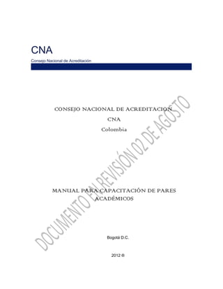 CNA
Consejo Nacional de Acreditación




            CONSEJO NACIONAL DE ACREDITACION
                                    CNA
                                   Colombia




           MANUAL PARA CAPACITACIÓN DE PARES
                     ACADÉMICOS




                                    Bogotá D.C.



                                      2012 ®
 