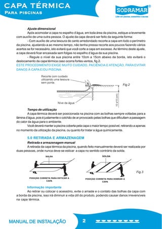 Ajuste dimensional
Após acomodar a capa no espelho d’água, em toda área da piscina, estique-a levemente
com auxílio de uma outra pessoa. O ajuste da capa deverá ser feito da seguinte forma:
- Com auxílio de uma tesoura de canto arredondado recorte a capa em todo o perímetro
da piscina, ajustando-a ao mesmo tempo, não tenha pressa recorte aos poucos fazendo vários
acertos se for necessário, isto evitará que você corte a capa em excesso. Ao término deste ajuste,
a capa deverá ficar encaixada sem folgas no espelho d’água da sua piscina.
- Regule o nível da sua piscina entre 10cm a 15cm abaixo da borda, isto evitará o
deslocamento da capa térmica caso ocorra fortes ventos, fig.2.
ESTE PROCEDIMENTO EXIGE MUITO CUIDADO, PACIÊNCIA E ATENÇÃO, PARA EVITAR
DANOS À CAPA E/OU PISCINA.

Fig.2

Tempo de utilização
A capa térmica deverá ser posicionada na piscina com as bolhas sempre voltadas para a
lâmina d’água, pois é justamente o colchão de ar provocado pelas bolhas que dificultam a passagem
do calor da água para o ambiente.
Você deverá manter a piscina coberta pela capa o maior tempo possível, retirando-a apenas
no momento da utilização da piscina, ou quanto for tratar a água quimicamente.

5.0 RETIRADA E ARMAZENAGEM
Retirada e armazenagem manual
A retirada da capa térmica da piscina, quando feito manualmente deverá ser realizada por
duas pessoas, onde nunca deve-se esticar a capa no sentido contrário da solda.

Fig.3

Informação importante
Ao retirar ou colocar o acessório, evite o arraste e o contato das bolhas da capa com
a borda da piscina, isso irá diminuir a vida útil do produto, podendo causar danos irreversíveis
na capa térmica.

2

 
