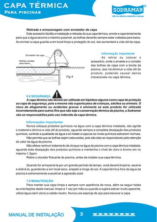 3
Retirada e armazenagem com enrolador de capa
Este acessório facilita a instalação e retirada da sua capa térmica, enrole a capa lentamente
para que a água escorra o máximo possível, as bolhas deverão sempre estar voltadas para baixo.
Ao enrolar a capa guarde-a em local limpo e protegido do sol, isto aumentará a vida útil da capa.
6.0 SEGURANÇA
A capa térmica não deverá ser utilizada em hipótese alguma como capa de proteção
ou capa de segurança, pois a mesma não suporta peso de crianças, adultos ou animais. O
risco de afogamento ou acidentes graves é eminente se este produto for utilizado
incorretamente para outros fins que não seja a conservação térmica da piscina, a Sodramar
não se responsabiliza pelo uso indevido da capa térmica.
Informações importantes
Nunca coloque produtos químicos na água com a capa térmica instalada, isto agride
o material e diminui a vida útil do produto, aguarde sempre a completa dissipação dos produtos
químicos, controle a qualidade da água e só instale a capa se os níveis químicos estiverem normais.
Não permita que as bolhas sejam estouradas, pois são elas as responsáveis pela retenção
do calor da água da piscina.
Não efetue nenhum tratamento de choque na água da piscina com a capa térmica instalada,
aguarde toda dissipação dos produtos químicos e mantenha o nível de cloro e bromo em no
máximo 1,3ppm.
Retire o clorador flutuante da piscina, antes de instalar sua capa térmica.
Quando for armazená-la por um grande período de tempo, você deverá limpá-la, secá-la
e dobrá-la, guardando-a em local seco, arejado e longe do sol. A capa térmica fora da água da
piscina é extremamente suscetível a agressão solar.
7.0 MANUTENÇÃO
Para manter sua capa limpa e sempre com aparência de nova, além se seguir todas
as orientações deste manual, limpe-a 1 vez por mês ou quando a sujeira estiver muito aparente,
utilize água (sem cloro) e sabão neutro. Nunca use esponja de aço para escovar a capa.
Fig.4
Informação importante
Ao retirar ou colocar o
acessório, evite o arraste e o contato
das bolhas da capa com a borda da
piscina, isso irá diminuir a vida útil do
produto, podendo causar danos
irreversíveis na capa térmica.
 