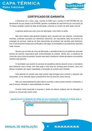4
ABAIXO ESTÁ O NÚMERO DE SÉRIE DA SUA GARANTIA, FORNEÇA-O PARA QUE A
REVENDA POSSA ACIONAR A ASSISTÊNCIA TÉCNICA.
A Sodramar Ind. e Com. Ltda., inscrita no CNPJ sob o número 51.333.797/0001-80, em
atendimento ao que dispõe a lei 8.078/90, garante a qualidade da capa térmica por uma prazo de
12 meses contados a partir da data de fabricação, prescrita no número de série deste manual.
A garantia aplicar-se-a aos vícios de fabricação, como falha na solda.
Não será coberto pela garantia qualquer dano causado por uso indevido, manutenção
incorreta, acidentes causados por elementos estranhos, ato imprudente, falha de terceiros na
prestação de serviços, tratar-se de fatos decorrentes de produtos não servidos pela Sodramar,
erro no dimensional enviado para confecção e não seguir as orientações e procedimentos descritos
neste manual.
Sempre que se tratar de vícios de fabricação, a assistência técnica só poderá ser acionada
através da revenda responsável pela comercialização do produto. Sendo que, a existência de
vícios não induz a troca do produto, ficando reservado a Sodramar o direito de reparos nos produtos
cobertos pela garantia.
O revendedor que acionar os serviços de assistência técnica deverá enviar a mercadoria
para Sodramar seca e limpa, com frete pago e nota fiscal de remessa para conserto, caso uma
dessas condições não sejam respeitadas a devolução do produto será imediata.
Esta garantia se anulará caso este produto seja entregue para conserto a pessoas não
autorizadas, ou for efetuado algum procedimento fora do prescrito neste manual.
Não nos responsabilizamos pelos danos ocorridos a este produto durante o transporte, o
qual é sempre indicação e reponsabilidade do cliente.
Ficando ainda reservado à empresa o direito de efetuar qualquer tipo de alteração no
produto ou manual sem prévio aviso.
CERTIFICADO DE GARANTIA
 