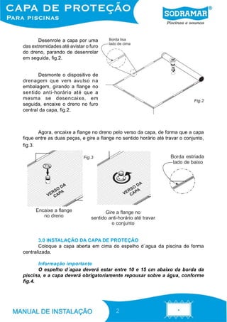 Desenrole a capa por uma
das extremidades até avistar o furo
do dreno, parando de desenrolar
em seguida, fig.2.


       Desmonte o dispositivo de
drenagem que vem avulso na
embalagem, girando a flange no
sentido anti-horário até que a
mesma se desencaixe, em                                                        Fig.2
seguida, encaixe o dreno no furo
central da capa, fig.2.



       Agora, encaixe a flange no dreno pelo verso da capa, de forma que a capa
fique entre as duas peças, e gire a flange no sentido horário até travar o conjunto,
fig.3.

                            Fig.3




      Encaixe a flange                Gire a flange no
         no dreno              sentido anti-horário até travar
                                         o conjunto


       3.0 INSTALAÇÃO DA CAPA DE PROTEÇÃO
       Coloque a capa aberta em cima do espelho d´agua da piscina de forma
centralizada.

       Informação importante
       O espelho d´agua deverá estar entre 10 e 15 cm abaixo da borda da
piscina, e a capa deverá obrigatoriamente repousar sobre a água, conforme
fig.4.




                                           2
 