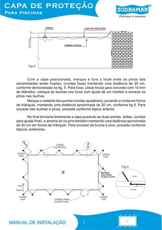 Fig.4



       Com a capa posicionada, marque e fure o local onde os pinos das
extremidades serão fixados, (cordas fixas) mantendo uma distância de 20 cm,
conforme demonstrado na fig. 5. Para furar, utilize broca para concreto com 10 mm
de diâmetro, coloque as buchas nos furos com ajuda de um martelo e encaixe os
pinos nas buchas.
       Marque o restante dos pontos (cordas ajustáveis), puxando a corda em forma
de triângulo, mantendo uma distância aproximada de 20 cm, conforme fig 5. Para
encaixe das buchas e pinos, proceda conforme tópico anterior.

       No final tencione levemente a capa puxando as duas pontas soltas, (cordas
para ajuste final), e amarre-as no pino também mantendo uma distância aproximada
de 20 cm em forma de triângulo. Para encaixe da bucha e pino, proceda conforme
tópicos anteriores.




                                                                  Fig.5




                                         3
 