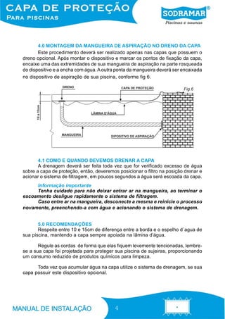 4.0 MONTAGEM DA MANGUEIRA DE ASPIRAÇÃO NO DRENO DA CAPA
       Este procedimento deverá ser realizado apenas nas capas que possuem o
dreno opcional. Após montar o dispositivo e marcar os pontos de fixação da capa,
encaixe uma das extremidades de sua mangueira de aspiração na parte rosqueada
do dispositivo e a encha com água. A outra ponta da mangueira deverá ser encaixada
no dispositivo de aspiração de sua piscina, conforme fig 6.

                                                                         Fig.6




       4.1 COMO E QUANDO DEVEMOS DRENAR A CAPA
       A drenagem deverá ser feita toda vez que for verificado excesso de água
sobre a capa de proteção, então, deveremos posicionar o filtro na posição drenar e
acionar o sistema de filtragem, em poucos segundos a água será escoada da capa.
     Informação importante
     Tenha cuidado para não deixar entrar ar na mangueira, ao terminar o
escoamento desligue rapidamente o sistema de filtragem.
     Caso entre ar na mangueira, desconecte a mesma e reinicie o processo
novamente, preenchendo-a com água e acionando o sistema de drenagem.


       5.0 RECOMENDAÇÕES
       Respeite entre 10 e 15cm de diferença entre a borda e o espelho d´agua de
sua piscina, mantendo a capa sempre apoiada na lâmina d’água.

       Regule as cordas de forma que elas fiquem levemente tencionadas, lembre-
se a sua capa foi projetada para proteger sua piscina de sujeiras, proporcionando
um consumo reduzido de produtos químicos para limpeza.

      Toda vez que acumular água na capa utilize o sistema de drenagem, se sua
capa possuir este dispositivo opcional.




                                          4
 