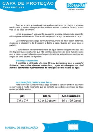 Remova a capa antes de colocar produtos químicos na piscina e somente
recoloque-a quando a dissipação dos produtos estiver concluída, fazendo isso à
vida útil da capa será maior.

        Limpe a sua capa 1 vez ao mês ou quando a sujeira estiver muito aparente;
utilize água e sabão neutro. Nunca utilize esponjas de aço para escovar a capa.

       Quando for guardar a capa por muito tempo, limpe-a e deixe secar ao tempo,
desmonte o dispositivo de drenagem e dobre a capa. Guarde em lugar seco e
arejado.

        O cuidado com o tratamento químico da água é essencial para uma boa vida
útil do produto, aconselhamos que não se utilize dosadores de cloro flutuante junto
com a capa, e nas instalações que houver cloradores automáticos o controle de
adição de cloro deverá ser rigoroso.

      Informação importante
      É proibida a utilização da capa térmica juntamente com o clorador
flutuante, caso utilize dosador automático, regule sua dosagem no nível
mínimo, controlando rigorosamente as condições do PH e cloro da água.




      6.0 CONDIÇÕES QUÍMICAS DA ÁGUA
      Para aumentar a vida útil da sua capa e mantê-la sempre em bom estado de
conservação, é muito importante que se controle as condições químicas da água
conforme tabela abaixo.


            pH                       Cloro                Alcalinidade
        7.0 a 7.4              1.0 a 3.0 (ppm )           80 a 120 (ppm )




                                          5
 