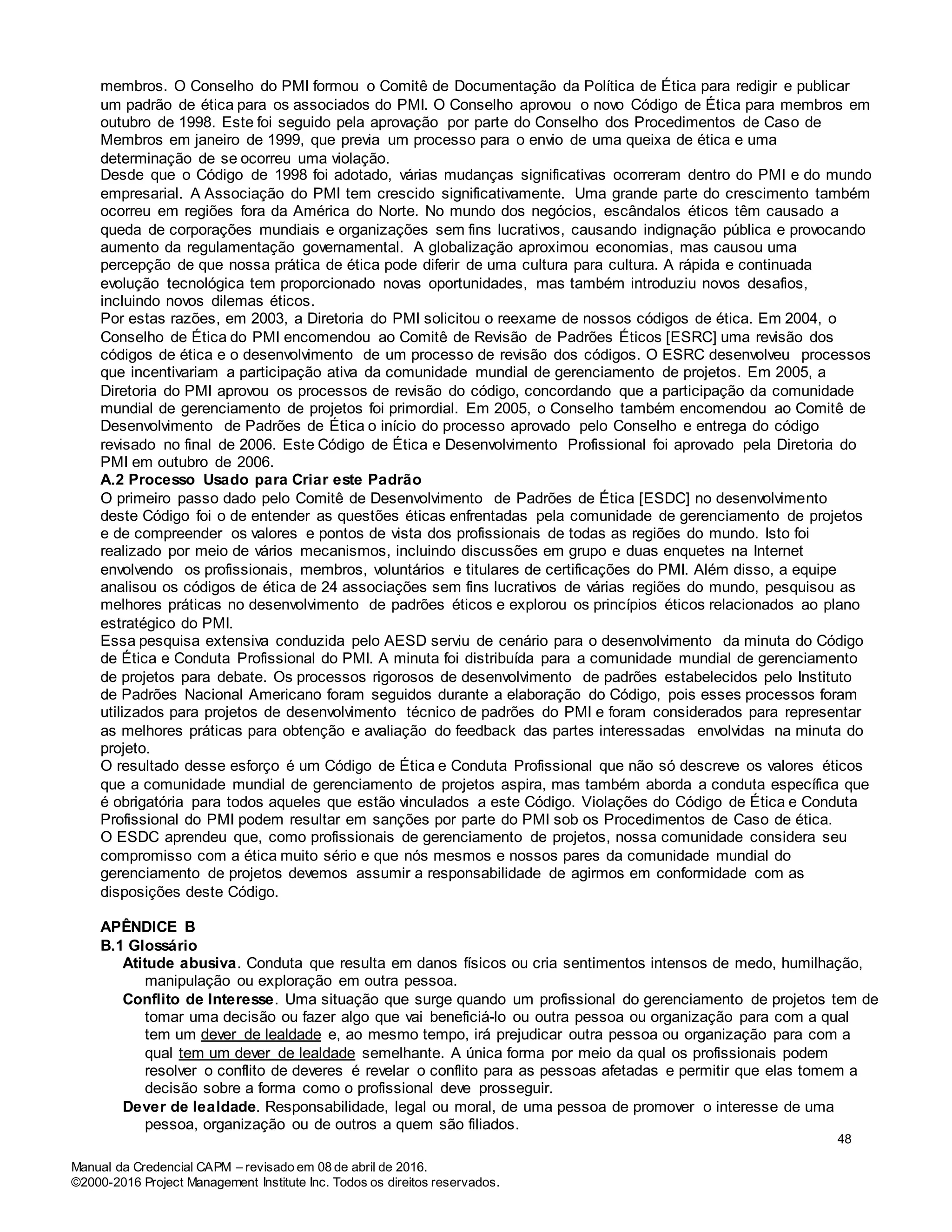 Manual da Credencial CAPM – revisado em 08 de abril de 2016.
©2000-2016 Project Management Institute Inc. Todos os direitos reservados.
membros. O Conselho do PMI formou o Comitê de Documentação da Política de Ética para redigir e publicar
um padrão de ética para os associados do PMI. O Conselho aprovou o novo Código de Ética para membros em
outubro de 1998. Este foi seguido pela aprovação por parte do Conselho dos Procedimentos de Caso de
Membros em janeiro de 1999, que previa um processo para o envio de uma queixa de ética e uma
determinação de se ocorreu uma violação.
Desde que o Código de 1998 foi adotado, várias mudanças significativas ocorreram dentro do PMI e do mundo
empresarial. A Associação do PMI tem crescido significativamente. Uma grande parte do crescimento também
ocorreu em regiões fora da América do Norte. No mundo dos negócios, escândalos éticos têm causado a
queda de corporações mundiais e organizações sem fins lucrativos, causando indignação pública e provocando
aumento da regulamentação governamental. A globalização aproximou economias, mas causou uma
percepção de que nossa prática de ética pode diferir de uma cultura para cultura. A rápida e continuada
evolução tecnológica tem proporcionado novas oportunidades, mas também introduziu novos desafios,
incluindo novos dilemas éticos.
Por estas razões, em 2003, a Diretoria do PMI solicitou o reexame de nossos códigos de ética. Em 2004, o
Conselho de Ética do PMI encomendou ao Comitê de Revisão de Padrões Éticos [ESRC] uma revisão dos
códigos de ética e o desenvolvimento de um processo de revisão dos códigos. O ESRC desenvolveu processos
que incentivariam a participação ativa da comunidade mundial de gerenciamento de projetos. Em 2005, a
Diretoria do PMI aprovou os processos de revisão do código, concordando que a participação da comunidade
mundial de gerenciamento de projetos foi primordial. Em 2005, o Conselho também encomendou ao Comitê de
Desenvolvimento de Padrões de Ética o início do processo aprovado pelo Conselho e entrega do código
revisado no final de 2006. Este Código de Ética e Desenvolvimento Profissional foi aprovado pela Diretoria do
PMI em outubro de 2006.
A.2 Processo Usado para Criar este Padrão
O primeiro passo dado pelo Comitê de Desenvolvimento de Padrões de Ética [ESDC] no desenvolvimento
deste Código foi o de entender as questões éticas enfrentadas pela comunidade de gerenciamento de projetos
e de compreender os valores e pontos de vista dos profissionais de todas as regiões do mundo. Isto foi
realizado por meio de vários mecanismos, incluindo discussões em grupo e duas enquetes na Internet
envolvendo os profissionais, membros, voluntários e titulares de certificações do PMI. Além disso, a equipe
analisou os códigos de ética de 24 associações sem fins lucrativos de várias regiões do mundo, pesquisou as
melhores práticas no desenvolvimento de padrões éticos e explorou os princípios éticos relacionados ao plano
estratégico do PMI.
Essa pesquisa extensiva conduzida pelo AESD serviu de cenário para o desenvolvimento da minuta do Código
de Ética e Conduta Profissional do PMI. A minuta foi distribuída para a comunidade mundial de gerenciamento
de projetos para debate. Os processos rigorosos de desenvolvimento de padrões estabelecidos pelo Instituto
de Padrões Nacional Americano foram seguidos durante a elaboração do Código, pois esses processos foram
utilizados para projetos de desenvolvimento técnico de padrões do PMI e foram considerados para representar
as melhores práticas para obtenção e avaliação do feedback das partes interessadas envolvidas na minuta do
projeto.
O resultado desse esforço é um Código de Ética e Conduta Profissional que não só descreve os valores éticos
que a comunidade mundial de gerenciamento de projetos aspira, mas também aborda a conduta específica que
é obrigatória para todos aqueles que estão vinculados a este Código. Violações do Código de Ética e Conduta
Profissional do PMI podem resultar em sanções por parte do PMI sob os Procedimentos de Caso de ética.
O ESDC aprendeu que, como profissionais de gerenciamento de projetos, nossa comunidade considera seu
compromisso com a ética muito sério e que nós mesmos e nossos pares da comunidade mundial do
gerenciamento de projetos devemos assumir a responsabilidade de agirmos em conformidade com as
disposições deste Código.
APÊNDICE B
B.1 Glossário
Atitude abusiva. Conduta que resulta em danos físicos ou cria sentimentos intensos de medo, humilhação,
manipulação ou exploração em outra pessoa.
Conflito de Interesse. Uma situação que surge quando um profissional do gerenciamento de projetos tem de
tomar uma decisão ou fazer algo que vai beneficiá-lo ou outra pessoa ou organização para com a qual
tem um dever de lealdade e, ao mesmo tempo, irá prejudicar outra pessoa ou organização para com a
qual tem um dever de lealdade semelhante. A única forma por meio da qual os profissionais podem
resolver o conflito de deveres é revelar o conflito para as pessoas afetadas e permitir que elas tomem a
decisão sobre a forma como o profissional deve prosseguir.
Dever de lealdade. Responsabilidade, legal ou moral, de uma pessoa de promover o interesse de uma
pessoa, organização ou de outros a quem são filiados.
48
 