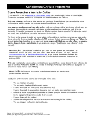 Candidatura CAPM e Pagamento
Manual da Credencial CAPM – revisado em 08 de abril de 2016.
©2000-2016 Project Management Institute Inc. Todos os direitos reservados.
Como Preencher a Inscrição Online
O PMI estimula o uso do sistema de certificações online para se inscrever a todas as certificações.
Entretanto, é possível imprimir os formulários em papel através do site PMI.org.
Antes de começar, verifique se você atende aos requisitos de elegibilidade para a credencial e que
pode registrar as informações necessárias no seu formulário de inscrição.
Uma vez que você começa a inscrição online, você não pode cancelá-la. Você pode salvá-la sem ter
terminado de preenchê-la, retomá-la mais tarde, e editar qualquer informação que você já tenha
fornecido. A inscrição permanece em aberto por 90 dias, período durante o qual o PMI irá enviar a você
um e-mail para lembrá-lo de completar o processo de inscrição.
Por favor, tenha certeza de incluir um e-mail válido no formulário de inscrição, uma vez que esta será a
forma primordial de comunicação utilizada pelo PMI ao longo de todo o processo. Embora o PMI envie
a você lembretes durante o processo, você tem a responsabilidade de agendar e fazer seu exame
dentro do período de elegibilidade de um ano (veja a seção “Elegibilidade para o Exame” deste
manual).
OBSERVAÇÃO: Comunicações Eletrônicas por parte do PMI podem ser bloqueadas ou
direcionadas à caixa de spam, sem aviso prévio, pelos filtros de spam. Por favor, adicione
customercare@pmi.org e atendimentoBrasil@pmi.org à sua lista de remetentes confiáveis em
seu programa de e-mail, para ajudar a garantir que você não perderá mensagens importantes do
programa CCR.
Antes de você enviar sua inscrição, será solicitado que você leia e esteja de acordo com o Código de
Ética e Conduta Profissional do PMI e o Acordo de Inscrição/Renovação da Certificação que pode ser
encontrado neste manual e em PMI.org.
OBSERVAÇÃO: Candidaturas Incompletas e candidaturas enviadas por fax não serão
processadas nem devolvidas.
Você pode também usar o sistema de certificação online para:
• Ver sua inscrição enviada;
• Ver seu status de elegibilidade para o exame;
• Fazer o download dos formulários de auditoria do PMI;
• Fazer o download de seu relatório de exame com seu status aprovado/reprovado;
• Realizar e enviar o pagamento para fazer ou refazer qualquer exame e/ou avaliação do PMI;
• Enviar o pagamento para renovação de credencial;
• Fazer o download dos recibos;
• Acessar seus registros de inscrição e atualizar suas informações de contato;
• Ver sua listagem no Registro de Certificação.
8
 