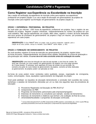 Candidatura CAPM e Pagamento
9
Manual da Credencial CAPM – revisado em 08 de abril de 2016.
©2000-2016 Project Management Institute Inc. Todos os direitos reservados.
Como Registrar sua Experiência ou Escolaridade na Inscrição
Use a seção de verificação de experiência da inscrição online para registrar sua experiência
profissional em projetos (Opção 1) ou use a seção de educação em gerenciamento de projetos da
inscrição online para registrar sua formação em gerenciamento de projetos (Opção 2).
OPÇÃO 1: EXPERIÊNCIA PROFISSIONAL EM PROJETOS
Se você optar por informar 1.500 horas de experiência profissional em projetos, faça o registro de seu
trabalho em projetos. Registre projetos individuais, independentemente do número de projetos em que
você trabalhou. Não agrupe experiências em projeto. Além disso, registre o número de horas dedicadas
aos cinco grupos de processos de gerenciamento de projetos e faça um resumo, por processo, de sua
experiência em cada projeto.
OBSERVAÇÃO: O Guia PMBOK
®
define um projeto como um esforço temporário realizado para a
criação de um único produto, serviço ou resultado (Guia PMBOK
®
Quinta Edição, p. 553).
OPÇÃO 2: FORMAÇÃO EM GERENCIAMENTO DE PROJETOS
Se você escolheu registrar 23 horas de instrução em gerenciamento de projetos, registre todas
as horas de ensino, independentemente de quando foram obtidas. Disciplinas de cursos de graduação e
pós-graduação são válidas. O curso deve ter sido concluído antes da realização do exame.
OBSERVAÇÃO: Uma hora de instrução em sala de aula equivale a uma hora de contato. Se
você tiver concluído um curso superior em gerenciamento de projetos com uma carga semanal
de 3 horas durante 15 semanas, você registraria 45 horas de contato na sua inscrição. Se
somente uma parte do curso tratava de gerenciamento de projetos, somente as horas dedicadas
ao gerenciamento de projetos podem ser aplicadas ao total.
As horas de curso podem incluir conteúdos sobre qualidade, escopo, organização de cronograma,
custos, comunicações, riscos, aquisições e gerenciamento da integração de projeto.
Você pode satisfazer os requisitos de educação demonstrando a conclusão bem sucedida dos cursos,
workshops e sessões de treinamento oferecidas por um ou mais dos seguintes tipos de provedores de
educação:
A. Provedores Registrados de Educação do PMI (R.E.P.s)*
B. Componentes do PMI*;
C. Programas de treinamento patrocinados pela empresa/empregador;
D. Empresas de treinamento ou consultores (por exemplo, escolas de treinamento);
E. Empresas de treinamento à distância (que tenham uma avaliação de final de curso);
F. Universidade/faculdades e programas de educação continuada.
* Cursos oferecidospelosR.E.P.s do PMI, Componentes do PMI (capítulos, comunidades, etc.), G.A.C. ou pelo PMI são
aprovados previamente como horas de contato para o cumprimento dos requisitosde elegibilidade.
 