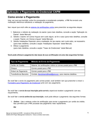 13Manual da Credencial CAPM – revisado em 08 de abril de 2016.
©2000-2016 Project Management Institute Inc. Todos os direitos reservados.
Aplicação e Pagamento da Credencial CAPM
Como enviar o Pagamento
Uma vez que sua inscrição online for processada e considerada completa, o PMI lhe enviará uma
notificação eletrônica solicitando a realização do pagamento.
Isso requer que você volte ao sistema de certificações online para preencher as seguintes etapas:
1. Selecione o método de realização do exame (para mais detalhes, consulte a seção “Aplicação do
Exame” deste Manual);
2. Solicite o exame em outras línguas sem custo algum, se for o caso (para mais detalhes, consulte
a seção “Exame em Outras Línguas” deste Manual);
3. Solicite Instalações Especiais para a realização de seu exame sem custo extra, se necessário.
(para mais detalhes, consulte a seção “Instalações Especiais” deste Manual);
4. Efetue o pagamento
(para mais detalhes, consulte a seção “Taxas de Credenciais” deste Manual)
Você pode efetuar o pagamento das taxas de sua certificação em uma das seguintes formas:
Tipo de Pagamento Método de Envio do Pagamento
Cartão de Crédito Sistema de certificações online ou correio postal para o PMI
Cheque Correio postal para o PMI
Ordem de Pagamento Correio postal para o PMI
Transferência Bancária Contate AtendimentoBrasil@pmi.org para maiores detalhes
Se você fizer o envio do pagamento pelo correio postal, você também tem que preencher e incluir o
Formulário para Pagamento de Credencial junto com seu pagamento.
Se você fizer o envio da sua inscrição pelo correio, espera-se receber o pagamento com seu
requerimento.
Se você fizer o envio online da sua inscrição, você pode efetuar o pagamento das seguintes formas:
1. Online – Use o sistema online de certificação para enviar o pagamento por cartão de crédito.
Isso permitirá que o PMI processe seu pagamento mais rapidamente.
OU
 