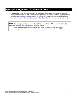 14Manual da Credencial CAPM – revisado em 08 de abril de 2016.
©2000-2016 Project Management Institute Inc. Todos os direitos reservados.
Aplicação e Pagamento da Credencial CAPM
2. Por Correio – Envie um cheque, ordem de pagamento, informações do cartão de crédito ou
transferência bancária ao PMI. Para todos os pagamentos via correio, por favor, faça o download
e preencha o Formulário para Pagamento de Credencial e envie o formulário preenchido junto
com o pagamento. Inclua seu número de identificação do PMI assim como seu nome de usuário.
NOTA: Quando o pagamento do exame da credencial é recebido, o PMI envia uma notificação
eletrônica indicando uma das seguintes próximas etapas:
• Instruções de agendamento do exame para ajudar você a programar seu exame;
• A inscrição foi selecionada aleatoriamente para o processo de auditoria do PMI.
 