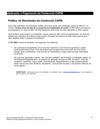 15Manual da Credencial CAPM – revisado em 08 de abril de 2016.
©2000-2016 Project Management Institute Inc. Todos os direitos reservados.
Aplicação e Pagamento da Credencial CAPM
Política de Reembolso da Credencial CAPM
Para obter reembolso da certificação CAPM, você deve enviar uma solicitação escrita ao PMI em, no
mínimo, 30 dias antes da data de vencimento da elegibilidade do exame. O PMI reterá uma taxa de
processamento no valor de U$S 100 (100 dólares) se você ainda não tiver agendado ou feito o exame.
Você também pode receber um reembolso, menos a taxa de U$S 100 de processamento, se você não
atender aos requisitos da auditoria (veja a seção “Processo de Auditoria do PMI” deste manual para
mais detalhes sobre o processo de auditoria).
O PMI NÃO fornecerá reembolso nas seguintes circunstâncias:
• Se o período de elegibilidade de um ano tiver expirado e você não tiver agendado o exame.
Você perderá toda a taxa. Você não poderá usar as taxas para outra coisa. Se você ainda
desejar obter a certificação, você terá que se recandidatar e pagar todas as taxas associadas
novamente.
• Se você tiver agendado o exame, mas não tiver realizado nem fornecido a notificação exigida de
cancelamento/reagendamento ao parceiro de aplicação de teste do PMI, Prometric, você não
receberá o reembolso (veja a seção “Cancelamento, Reagendamento e Não-comparecimento”
deste manual para mais detalhes). Novamente, você perderá as taxas e não poderá utilizá-las de
forma alguma.
OBSERVAÇÃO: Você pode enviar uma solicitação de reembolso para o Atendimentobrasil@pmi.org (em português) ou
pelo fax (00xx1) 610 482 9971.
 