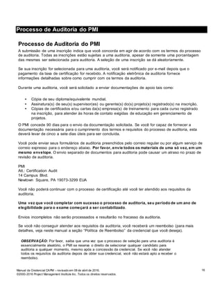 Processo de Auditoria do PMI
16Manual da Credencial CAPM – revisado em 08 de abril de 2016.
©2000-2016 Project Management Institute Inc. Todos os direitos reservados.
Processo de Auditoria do PMI
Processo de Auditoria do PMI
A submissão de uma inscrição indica que você concorda em agir de acordo com os termos do processo
de auditoria. Todas as inscrições estão sujeitas a uma auditoria, apesar de somente uma porcentagem
das mesmas ser selecionada para auditoria. A seleção de uma inscrição se dá aleatoriamente.
Se sua inscrição for selecionada para uma auditoria, você será notificado por e-mail depois que o
pagamento da taxa de certificação for recebido. A notificação eletrônica de auditoria fornece
informações detalhadas sobre como cumprir com os termos da auditoria.
Durante uma auditoria, você será solicitado a enviar documentações de apoio tais como:
• Cópia de seu diploma/equivalente mundial.
• Assinatura(s) de seu(s) supervisor(es) ou gerente(s) do(s) projeto(s) registrado(s) na inscrição.
• Cópias de certificados e/ou cartas da(s) empresa(s) de treinamento para cada curso registrado
na inscrição, para atender às horas de contato exigidas de educação em gerenciamento de
projetos.
O PMI concede 90 dias para o envio da documentação solicitada. Se você for capaz de fornecer a
documentação necessária para o cumprimento dos termos e requisitos do processo de auditoria, esta
deverá levar de cinco a sete dias úteis para ser concluída.
Você pode enviar seus formulários de auditoria preenchidos pelo correio regular ou por algum serviço de
correio expresso para o endereço abaixo. Por favor, envie todos os materiais de uma só vez, em um
mesmo envelope. O envio separado de documentos para auditoria pode causar um atraso no prazo de
revisão de auditoria.
PMI
Att.: Certification Audit
14 Campus Blvd.
Newtown Square, PA 19073-3299 EUA
Você não poderá continuar com o processo de certificação até você ter atendido aos requisitos da
auditoria.
Uma vez que você completar com sucesso o processo de auditoria, seu período de um ano de
elegibilidade para o exame começará a ser contabilizado.
Envios incompletos não serão processados e resultarão no fracasso da auditoria.
Se você não conseguir atender aos requisitos da auditoria, você receberá um reembolso (para mais
detalhes, veja neste manual a seção “Política de Reembolso” da credencial que você deseja).
OBSERVAÇÃO: Por favor, saiba que uma vez que o processo de seleção para uma auditoria é
essencialmente aleatório, o PMI se reserva o direito de selecionar qualquer candidato para
auditoria a qualquer momento, mesmo após a concessão da credencial. Se você não atender
todos os requisitos da auditoria depois de obter sua credencial, você não estará apto a receber o
reembolso.
 