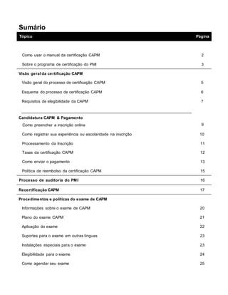 Sumário
Tópico Página
Como usar o manual da certificação CAPM 2
Sobre o programa de certificação do PMI 3
Visão geral da certificação CAPM
Visão geral do processo de certificação CAPM 5
Esquema do processo de certificação CAPM 6
Requisitos de elegibilidade da CAPM 7
Candidatura CAPM & Pagamento
Como preencher a inscrição online 9
Como registrar sua experiência ou escolaridade na inscrição 10
Processamento da Inscrição 11
Taxas da certificação CAPM 12
Como enviar o pagamento 13
Política de reembolso da certificação CAPM 15
Processo de auditoria do PMI 16
Recertificação CAPM 17
Procedimentos e políticas do exame de CAPM
Informações sobre o exame de CAPM 20
Plano do exame CAPM 21
Aplicação do exame 22
Suportes para o exame em outras línguas 23
Instalações especiais para o exame 23
Elegibilidade para o exame 24
Como agendar seu exame 25
 