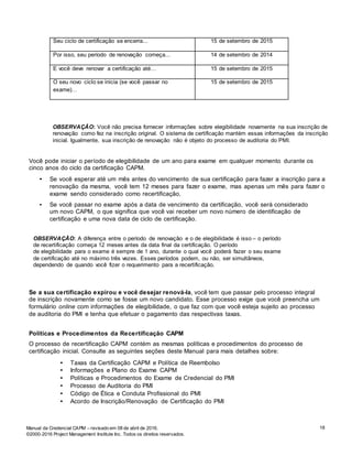 18Manual da Credencial CAPM – revisado em 08 de abril de 2016.
©2000-2016 Project Management Institute Inc. Todos os direitos reservados.
Seu ciclo de certificação se encerra... 15 de setembro de 2015
Por isso, seu período de renovação começa... 14 de setembro de 2014
E você deve renovar a certificação até… 15 de setembro de 2015
O seu novo ciclo se inicia (se você passar no
exame)…
15 de setembro de 2015
OBSERVAÇÃO: Você não precisa fornecer informações sobre elegibilidade novamente na sua inscrição de
renovação como fez na inscrição original. O sistema de certificação mantém essas informações da inscrição
inicial. Igualmente, sua inscrição de renovação não é objeto do processo de auditoria do PMI.
Você pode iniciar o período de elegibilidade de um ano para exame em qualquer momento durante os
cinco anos do ciclo da certificação CAPM.
• Se você esperar até um mês antes do vencimento de sua certificação para fazer a inscrição para a
renovação da mesma, você tem 12 meses para fazer o exame, mas apenas um mês para fazer o
exame sendo considerado como recertificação.
• Se você passar no exame após a data de vencimento da certificação, você será considerado
um novo CAPM, o que significa que você vai receber um novo número de identificação de
certificação e uma nova data de ciclo de certificação.
OBSERVAÇÃO: A diferença entre o período de renovação e o de elegibilidade é isso – o período
de recertificação começa 12 meses antes da data final da certificação. O período
de elegibilidade para o exame é sempre de 1 ano, durante o qual você poderá fazer o seu exame
de certificação até no máximo três vezes. Esses períodos podem, ou não, ser simultâneos,
dependendo de quando você fizer o requerimento para a recertificação.
Se a sua certificação expirou e você desejar renová-la, você tem que passar pelo processo integral
de inscrição novamente como se fosse um novo candidato. Esse processo exige que você preencha um
formulário online com informações de elegibilidade, o que faz com que você esteja sujeito ao processo
de auditoria do PMI e tenha que efetuar o pagamento das respectivas taxas.
Políticas e Procedimentos da Recertificação CAPM
O processo de recertificação CAPM contém as mesmas políticas e procedimentos do processo de
certificação inicial. Consulte as seguintes seções deste Manual para mais detalhes sobre:
• Taxas da Certificação CAPM e Política de Reembolso
• Informações e Plano do Exame CAPM
• Políticas e Procedimentos do Exame de Credencial do PMI
• Processo de Auditoria do PMI
• Código de Ética e Conduta Profissional do PMI
• Acordo de Inscrição/Renovação de Certificação do PMI
 