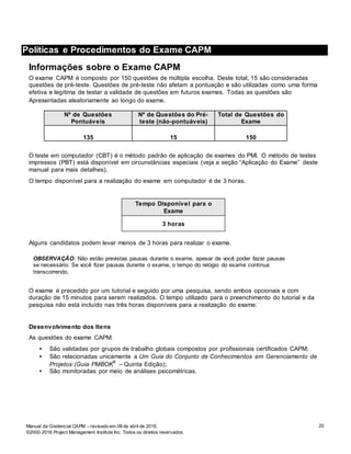 20
Políticas e Procedimentos do Exame de CAPM
Manual da Credencial CAPM – revisado em 08 de abril de 2016.
©2000-2016 Project Management Institute Inc. Todos os direitos reservados.
Políticas e Procedimentos do Exame CAPM
Informações sobre o Exame CAPM
O exame CAPM é composto por 150 questões de múltipla escolha. Deste total, 15 são consideradas
questões de pré-teste. Questões de pré-teste não afetam a pontuação e são utilizadas como uma forma
efetiva e legítima de testar a validade de questões em futuros exames. Todas as questões são
Apresentadas aleatoriamente ao longo do exame.
Nº de Questões
Pontuáveis
Nº de Questões do Pré-
teste (não-pontuáveis)
Total de Questões do
Exame
135 15 150
O teste em computador (CBT) é o método padrão de aplicação de exames do PMI. O método de testes
impressos (PBT) está disponível em circunstâncias especiais (veja a seção “Aplicação do Exame” deste
manual para mais detalhes).
O tempo disponível para a realização do exame em computador é de 3 horas.
Tempo Disponível para o
Exame
3 horas
Alguns candidatos podem levar menos de 3 horas para realizar o exame.
OBSERVAÇÃO: Não estão previstas pausas durante o exame, apesar de você poder fazer pausas
se necessário. Se você fizer pausas durante o exame, o tempo do relógio do exame continua
transcorrendo.
O exame é precedido por um tutorial e seguido por uma pesquisa, sendo ambos opcionais e com
duração de 15 minutos para serem realizados. O tempo utilizado para o preenchimento do tutorial e da
pesquisa não está incluído nas três horas disponíveis para a realização do exame.
Desenvolvimento dos Itens
As questões do exame CAPM:
• São validadas por grupos de trabalho globais compostos por profissionais certificados CAPM;
• São relacionadas unicamente a Um Guia do Conjunto de Conhecimentos em Gerenciamento de
Projetos (Guia PMBOK
®
– Quinta Edição);
• São monitoradas por meio de análises psicométricas.
 