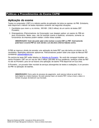 22
Políticas e Procedimentos do Exame de CAPM
Manual da Credencial CAPM – revisado em 08 de abril de 2016.
©2000-2016 Project Management Institute Inc. Todos os direitos reservados.
Políticas e Procedimentos do Exame CAPM
Aplicação do exame
Testes no computador (CBT) é o método padrão de aplicação de todos os exames do PMI. Entretanto,
está disponível o método de testes impressos somente nas seguintes situações:
1. Candidatos que vivem a, no mínimo, 300 KM (186,5 milhas) de um centro de testes CBT
Prometric;
2. Empregadores (Patrocinadores de Corporação) que desejam aplicar um exame do PMI em
seus funcionários. Neste caso, não há restrição quanto à distância; entretanto, somente os
funcionários da empresa podem realizar o teste nessa ocasião.
OBSERVAÇÃO: Você não pode optar entre realizar o exame CBT ou PBT. Você somente
pode fazer o exame PBT se você atende a um dos dois critérios listados acima.
O PMI se reserva o direito de cancelar uma aplicação de teste PBT que não tenha um mínimo de 10
candidatos. Restrições adicionais aplicam-se. Patrocinadores podem obter uma cópia do Manual PBT
contatando pbtexams@pmi.org.
Os centros de teste CBT estão listados no Website do Prometric. Se você não conseguir localizar um
centro Prometric CBT em um raio de 186,5 milhas (300 KM) de sua residência, verifique a lista de PBT
no site do Prometric para ver se haverá uma aplicação de exame PTB disponível em sua área.
O Prometric, um provedor líder mundial de serviços abrangentes de testes e avaliações, é um parceiro
do PMI na aplicação de exames.
OBSERVAÇÃO: Como parte do processo de pagamento, você precisa indicar se você fará o
teste digital ou o teste impresso. Se você precisar fazer um exame PBT, inclua o local, a data e o
número do grupo de teste em sua inscrição.
 