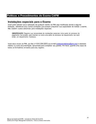 Manual da Credencial CAPM – revisado em 08 de abril de 2016.
©2000-2016 Project Management Institute Inc. Todos os direitos reservados.
Políticas e Procedimentos do Exame CAPM
Instalações especiais para o Exame
Você pode solicitar que a aplicação de qualquer exame do PMI seja modificada devido a alguma
limitação, deficiência e/ou outras condições que possam prejudicar sua capacidade de realizar o exame.
Não existem custos adicionais para instalações especiais.
OBSERVAÇÃO: Registre sua necessidade de instalações especiais como parte do processo de
pagamento (se enviado pela internet) ou como uma parte do processo de requerimento (se você
enviar um requerimento impresso).
Você deve enviar ao PMI, por fax (+1 610 239 2257) ou e-mail (certexamdelivery@pmi.org) o atestado
médico ou outra documentação apropriada para completar seu pedido. Por favor, guarde uma cópia de
todos os formulários enviados para seu registro.
24
 