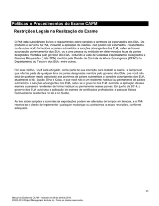 Manual da Credencial CAPM – revisado em 08 de abril de 2016.
©2000-2016 Project Management Institute Inc. Todos os direitos reservados.
Políticas e Procedimentos do Exame CAPM
Restrições Legais na Realização do Exame
O PMI está subordinado às leis e regulamentos sobre sanções e controles às exportações dos EUA. Os
produtos e serviços do PMI, incluindo a aplicação de exames, não podem ser exportados, reexportados
ou de outro modo fornecidos a países submetidos a sanções abrangentes dos EUA, salvo se houver
autorização governamental dos EUA, ou a uma pessoa ou entidade em determinadas listas de partes
designadas mantidas pelo governo dos EUA, incluindo a Lista de Cidadãos Especialmente Designados e
Pessoas Bloqueadas (Lista SDN) mantida pela Divisão de Controle de Ativos Estrangeiros (OFAC) do
Departamento do Tesouro dos EUA, entre outros.
Por esse motivo, você será obrigado, como parte de sua inscrição para realizar o exame, a comprovar
que não faz parte de qualquer lista de partes designadas mantida pelo governo dos EUA, que você não
está de qualquer modo associado aos governos de países submetidos a sanções abrangentes dos EUA,
atualmente o Irã, Sudão, Síria e Cuba, e que você não é um residente habitual ou permanente de países
submetidos a sanções abrangentes dos EUA, salvo se o governo dos EUA autorizar a aplicação desses
exames a pessoas residentes de forma habitual ou permanente nesses países. Em junho de 2014, o
governo dos EUA autorizou a aplicação de exames de certificados profissionais a pessoas físicas
habitualmente residentes no Irã e no Sudão.
As leis sobre sanções e controles às exportações podem ser alteradas de tempos em tempos, e o PMI
reserva-se o direito de implementar quaisquer mudanças ou acréscimos a essas restrições, conforme
adequado.
25
 