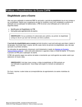 Manual da Credencial CAPM – revisado em 08 de abril de 2016.
©2000-2016 Project Management Institute Inc. Todos os direitos reservados.
Políticas e Procedimentos do Exame CAPM
Elegibilidade para o Exame
Uma vez que a aplicação à credencial PMP for aprovada, o período de elegibilidade de um ano começa a
ser contabilizado. Depois que o pagamento da taxa for recebido e você tiver completado a auditoria da
aplicação (se sua aplicação for selecionada), o PMI irá enviar uma notificação por e-mail com os
seguintes dados:
 Identificação da Elegibilidade do PMI
 Instruções para agendamento do exame.
OBSERVAÇÃO: Se sua candidatura foi selecionada para auditoria, seu período de elegibilidade
começa no dia em que você tiver terminado com êxito a auditoria.
O período de elegibilidade para o exame (período durante o qual você está apto para fazer o teste) é
de um ano. Você pode fazer o exame até três vezes dentro do período de elegibilidade caso não seja
aprovado na primeira tentativa.
As instruções de agendamento direcionam você diretamente à seção do Website do Prometric
(www.prometric.com/pmi) onde você pode selecionar e agendar a data e o local do exame. O Prometric
é parceiro do PMI para a aplicação do exame.
O PMI não garante vagas nos centros de testes e recomenda que você agende seu exame assim que
selecionar um local e data.
OBSERVAÇÃO: Você deve trazer consigo o código de elegibilidade do PMI localizado em
sua notificação de agendamento. Esse código será exigido no momento de realização do
exame.
Por favor, imprima e salve todas as correspondências de agendamento de exame recebidas do
Prometric.
26
 