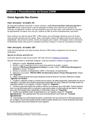Manual da Credencial CAPM – revisado em 08 de abril de 2016.
©2000-2016 Project Management Institute Inc. Todos os direitos reservados.
Políticas e Procedimentos do Exame CAPM
Como Agendar Seu Exame
PARA APLICAÇÃO DE EXAME PBT
Se você está qualificado para fazer o exame impresso, você não precisa fazer nada para agendar o
teste PBT porque você já indicou o tipo de aplicação de exame como parte do seu processo de
inscrição ou pagamento. Embora não seja necessário que você faça nada, você receberá as instruções
de agendamento de exame uma vez que o sistema do PMI as enviar automaticamente para todos.
Para confirmar sua data de exame PBT, o PMI enviará uma confirmação eletrônica cerca de 20 dias
antes da data marcada para seu exame. Essa confirmação conterá instruções incluindo suas datas de
elegibilidade, data e local do exame, horário de chegada para o exame, informações sobre o documento
de identidade emitido pelo governo necessário para levar consigo e o nome de uma pessoa de contato.
PARA APLICAÇÃO DE EXAME CBT
Você não pode agendar uma data de exame até que o PMI receba o pagamento de sua taxa de
certificação.
Agende seu Exame pela Internet
Você pode agendar a data do seu exame CBT pela internet no Website do Prometric.
Quando você escolher a certificação desejada, você será solicitado a efetuar os seguintes passos:
1. Selecione a opção “Schedule an Exam”;
2. Escolha o país e estado/província no qual você gostaria de realizar o exame;
3. Selecione PMI-Project Management Institute no campo “Client” e PMI-Project Management
Institute no campo “Program”;
4. Revise os requisitos de elegibilidade CAPM e informações de agendamento;
5. Selecione o seu exame “PMI100 CAPM (Certified Associated in Project Management)”. Clique
em “Seguinte”.
6. Utilize a ferramenta de busca para pesquisar locais de teste em sua área. Selecione a opção
“Agendar um Horário”.
7. Localize e selecione a data e o horário de seu exame. As datas disponíveis aparecerão em azul no
calendário, e as datas sem horários disponíveis aparecerão em cinza. Selecione sua data a partir do
calendário exibido e, em seguida, o horário. Clique em “Seguinte”.
8. Confirme suas informações de contato e informe um endereço de e-mail válido. Queira observar
que o e-mail informado será o e-mail para o qual será enviada a confirmação de seu exame. Assim
que suas informações forem registradas e confirmadas, clique em “Seguinte”.
9. Confira seus detalhes finais do agendamento e, em seguida, clique em “Concluir
Agendamento”. Seu agendamento não será marcado até que você clique em “Concluir
Agendamento”.
10. Será exibida sua confirmação de exame, juntamente com seu número de confirmação exclusivo
de 16 dígitos. Essas informações também serão enviadas através de e-mail ao endereço informado.
Queira guardar essas informações em seus registros.
27
 