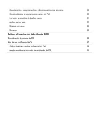 Cancelamentos, reagendamentos e não-comparecimentos ao exame 28
Confidencialidade e segurança dos exames do PMI 30
Instruções e requisitos do local do exame 31
Auxílios para o teste 32
Relatório do exame 33
Reexame 35
Políticas e Procedimentos da Certificação CAPM
Procedimento de recurso do PMI 36
Uso da sua certificação CAPM 37
Código de ética e conduta profissional do PMI 38
Acordo candidatura/renovação de certificação do PMI 44
 
