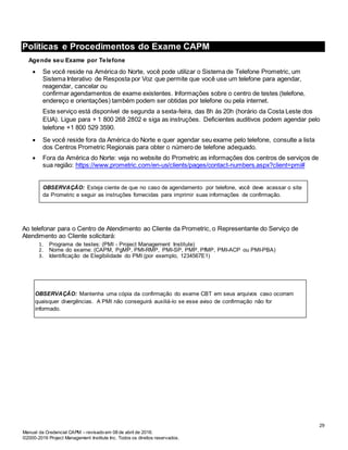 Manual da Credencial CAPM – revisado em 08 de abril de 2016.
©2000-2016 Project Management Institute Inc. Todos os direitos reservados.
Políticas e Procedimentos do Exame CAPM
Agende seu Exame por Telefone
 Se você reside na América do Norte, você pode utilizar o Sistema de Telefone Prometric, um
Sistema Interativo de Resposta por Voz que permite que você use um telefone para agendar,
reagendar, cancelar ou
confirmar agendamentos de exame existentes. Informações sobre o centro de testes (telefone,
endereço e orientações) também podem ser obtidas por telefone ou pela internet.
Este serviço está disponível de segunda a sexta-feira, das 8h às 20h (horário da Costa Leste dos
EUA). Ligue para + 1 800 268 2802 e siga as instruções. Deficientes auditivos podem agendar pelo
telefone +1 800 529 3590.
 Se você reside fora da América do Norte e quer agendar seu exame pelo telefone, consulte a lista
dos Centros Prometric Regionais para obter o número de telefone adequado.
 Fora da América do Norte: veja no website do Prometric as informações dos centros de serviços de
sua região: https://www.prometric.com/en-us/clients/pages/contact-numbers.aspx?client=pmi#
OBSERVAÇÃO: Esteja ciente de que no caso de agendamento por telefone, você deve acessar o site
da Prometric e seguir as instruções fornecidas para imprimir suas informações de confirmação.
Ao telefonar para o Centro de Atendimento ao Cliente da Prometric, o Representante do Serviço de
Atendimento ao Cliente solicitará:
1. Programa de testes: (PMI - Project Management Institute)
2. Nome do exame: (CAPM, PgMP, PMI-RMP, PMI-SP, PMP, PfMP, PMI-ACP ou PMI-PBA)
3. Identificação de Elegibilidade do PMI (por exemplo, 1234567E1)
OBSERVAÇÃO: Mantenha uma cópia da confirmação do exame CBT em seus arquivos caso ocorram
quaisquer divergências. A PMI não conseguirá auxiliá-lo se esse aviso de confirmação não for
informado.
29
 