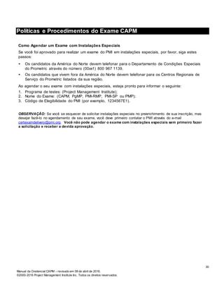 Manual da Credencial CAPM – revisado em 08 de abril de 2016.
©2000-2016 Project Management Institute Inc. Todos os direitos reservados.
Políticas e Procedimentos do Exame CAPM
Como Agendar um Exame com Instalações Especiais
Se você foi aprovado para realizar um exame do PMI em instalações especiais, por favor, siga estes
passos:
• Os candidatos da América do Norte devem telefonar para o Departamento de Condições Especiais
do Prometric através do número (00xx1) 800 967 1139.
• Os candidatos que vivem fora da América do Norte devem telefonar para os Centros Regionais de
Serviço do Prometric listados da sua região.
Ao agendar o seu exame com instalações especiais, esteja pronto para informar o seguinte:
1. Programa de testes: (Project Management Institute);
2. Nome do Exame: (CAPM, PgMP, PMI-RMP, PMI-SP ou PMP);
3. Código de Elegibilidade do PMI (por exemplo, 1234567E1).
OBSERVAÇÃO: Se você se esquecer de solicitar instalações especiais no preenchimento de sua inscrição, mas
desejar fazê-lo no agendamento de seu exame, você deve primeiro contatar o PMI através do e-mail
certexamdelivery@pmi.org. Você não pode agendar o exame com instalações especiais sem primeiro fazer
a solicitação e receber a devida aprovação.
30
 