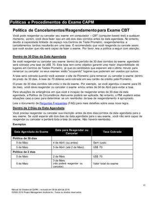 Manual da Credencial CAPM – revisado em 08 de abril de 2016.
©2000-2016 Project Management Institute Inc. Todos os direitos reservados.
Políticas e Procedimentos do Exame CAPM
Política de Cancelamentos/Reagendamento para Exame CBT
Você pode reagendar ou cancelar seu exame em computador – CBT (computer-based test) a qualquer
momento, porém, você deve fazer isso em até dois dias corridos antes da data agendada. No entanto,
devido à capacidade limitada de espaço nos Centros de Teste Prometric, reagendamentos e
cancelamentos tardios resultarão em uma taxa. É recomendado que você reagende ou cancele assim
que você souber que não será capaz de fazer o exame. Por favor, leia a política a seguir com atenção.
Dentro de 30 Dias da Data Agendada
Se você reagendar ou cancelar seu exame dentro do período de 30 dias corridos do exame agendado
será cobrada uma taxa de US$ 70. Esta taxa tem como objetivo garantir uma maior disponibilidade de
lugares em Centros de Testes Prometric, já que os candidatos que esperam até o último minuto para
remarcar ou cancelar os seus exames estão "ocupando" lugares que poderiam ser usados por outros.
A taxa será cobrada quando você acessar o site da Prometric para remarcar ou cancelar o exame dentro
do prazo de 30 dias. A taxa de 70 dólares será cobrada em seu cartão de crédito pela Prometric.
O prazo de 30 dias corridos não inclui o dia do exame. Por exemplo, se você agendou o exame para 05
de maio, você deve reagendar ou cancelar o exame em/ou antes de 04 de Abril para evitar a taxa.
Para situações de emergência em que você é incapaz de reagendar antes de 30 dias da data
agendada, a Política de Circunstância Atenuante poderá ser aplicada. No entanto, o PMI avaliará estas
situações caso a caso para determinar se um reembolso da taxa de reagendamento é apropriado.
Leia o documento de Perguntas Frequentes (FAQ) para mais detalhes sobre essa nova regra.
Dentro de 2 Dias da Data Agendada
Você precisa reagendar ou cancelar sua inscrição antes de dois dias corridos da data agendada para o
seu exame. Se você esperar até dois dias da data agendada para o seu exame, você não será capaz de
reagendar ou cancelar e perderá toda a taxa do exame. Não haverá reembolso.
Exemplos
Data Agendada do Exame
Data para Reagendar ou
Cancelar
Taxa Cobrada
Política de 30 dias
5 de Maio 4 de Abril (ou antes) Sem custo
5 de Maio 5 de Abril (até 2 de Maio) US$ 70
Política de 2 dias
5 de Maio 2 de Maio US$ 70
5 de Maio
3 de Maio
(não poderá reagendar ou
cancelar)
Valor total do exame
31
 
