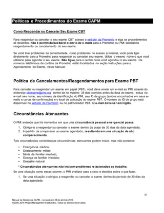 Manual da Credencial CAPM – revisado em 08 de abril de 2016.
©2000-2016 Project Management Institute Inc. Todos os direitos reservados.
Políticas e Procedimentos do Exame CAPM
Como Reagendar ou Cancelar Seu Exame CBT
Para reagendar ou cancelar o seu exame CBT acesse o website da Prometric e siga os procedimentos
ali descritos. Não é permitido/aceitável o envio de e-mails para a Prometric ou PMI solicitando
reagendamento ou cancelamento do seu exame.
Se você tiver problemas de conectividade, como problemas no acesso à internet, você pode ligar
diretamente para a Prometric para reagendar ou cancelar seu exame. Utilize o mesmo número que você
utilizaria para agendar o seu exame. Não ligue para o centro onde você agendou o seu exame. Os
números telefônicos de contato da Prometric estão localizados na seção Instruções para o
Agendamento do Exame, neste Manual.
Política de Cancelamentos/Reagendamentos para Exame PBT
Para cancelar ou reagendar um exame em papel (PBT), você deve enviar um e-mail ao PMI através do
endereço pbtexams@pmi.org dentro de no máximo 35 dias corridos antes da data do exame. Inclua no
e-mail seu nome, seu número de identificação do PMI, seu ID de grupo (ambos encontrados em seus e-
mails e cartas de confirmação) e o local de aplicação do exame PBT. O número do ID de grupo está
disponível no website da Prometric ou no patrocinador PBT. O e-mail deve ser em inglês.
Circunstâncias Atenuantes
O PMI entende que há momentos em que uma circunstância pessoal emergencial possa:
1. Obrigá-lo a reagendar ou cancelar o exame dentro do prazo de 30 dias da data agendada;
2. Impedi-lo de comparecer ao exame agendado, resultando em uma situação de não
comparecimento.
Tais circunstâncias consideradas circunstâncias atenuantes podem incluir, mas não somente:
• Emergência médica;
• Destacamento militar;
• Morte de familiar imediato;
• Doença de familiar imediato;
• Desastre natural
* Circunstâncias atenuantes não incluem problemas relacionados ao trabalho.
Se uma situação como essas ocorrer, o PMI avaliará caso a caso e decidirá sobre o que fazer.
1. Se uma situação o obrigou a reagendar ou cancelar o exame dentro do período de 30 dias da
data agendada:
32
 