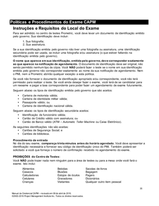 Manual da Credencial CAPM – revisado em 08 de abril de 2016.
©2000-2016 Project Management Institute Inc. Todos os direitos reservados.
Políticas e Procedimentos do Exame CAPM
Instruções e Requisitos do Local do Exame
Para ser admitido no centro de testes Prometric, você deve levar um documento de identificação emitido
pelo governo. Sua identificação deve incluir:
1. Sua fotografia;
2. Sua assinatura.
Se a sua identificação emitida pelo governo não tiver uma fotografia ou assinatura, uma identificação
secundária pode ser usada, se incluir uma fotografia e/ou assinatura (o que estiver faltando na
identificação emitida pelo governo).
O nome que aparece em sua identificação, emitida pelo governo, deve corresponder exatamente
ao que aparece na notificação de agendamento. O documento de identificação deve ser original, não
sendo permitido nenhum tipo de cópia. Você NÃO poderá fazer o teste se o nome em sua identificação
emitida pelo governo não corresponder exatamente ao nome da sua notificação de agendamento. Nem
o PMI, nem a Prometric abrirão qualquer exceção a esta política.
Se você não fornecer o documento de identificação apropriado e/ou correspondente, você não terá
permissão para realizar o teste. Se você ainda desejar fazer o exame, você terá de se candidatar para
um reexame e pagar a taxa correspondente para poder fazer um agendamento de exame futuramente.
Seguem abaixo os tipos de identificação emitida pelo governo que são aceitos:
• Carteira de motorista válida;
• Carteira de identidade militar válida;
• Passaporte válido; ou
• Carteira de identificação nacional válida.
Seguem abaixo os tipos de identificação secundária aceitos:
• Identificação de funcionário válida;
• Cartão de Crédito válido com assinatura; ou
• Cartão de Banco válido (ATM – Automatic Teller Machine ou Caixa Eletrônico).
As seguintes identificações não são aceitas:
• Cartões de Segurança Social; e
• Cartões de biblioteca.
Procedimento de entrada
No dia do seu exame, compareça trinta minutos antes do horário agendado. Você deve apresentar a
identificação necessária e fornecer seu código de identificação único do PMI. Também poderá ser
solicitado a você que forneça o número de confirmação recebido no agendamento do exame.
PROIBIÇÕES do Centro de Testes:
Você NÃO pode trazer nada nem ninguém para a área de testes ou para a mesa onde você fará o
exame. Isto inclui:
Alimentos
Casacos
Bebidas
Blusões
Sacolas de livros
Bagagem
Calculadoras Estojos de óculos Pagers
Celulares
Crianças
Gravadores
Visitantes
Dicionários
Qualquer outro item pessoal
35
 