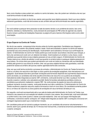 Manual da Credencial CAPM – revisado em 08 de abril de 2016.
©2000-2016 Project Management Institute Inc. Todos os direitos reservados.
Itens como blusões e joias podem ser usados no centro de testes, mas não podem ser retirados uma vez que
você tenha entrado na sala de testes.
Você receberá um armário no dia do seu exame para guardar seus objetos pessoais. Assim que seus objetos
estiverem guardados, você não terá acesso ao seu armário até que tenha terminado seu exame agendado.
Se você solicitar quaisquer itens pessoais na sala de exame devido a um problema de saúde, tais como,
alimento, bebidas ou medicamentos, você precisará de autorização do PMI antes de agendar seu exame.
Queira revisar a política de Instalações Especiais na página 22 para maiores informações sobre como obter
autorização.
O que Esperar no Centro de Testes
No dia do seu exame, compareça trinta minutos antes do horário agendado. Candidatos que chegarem
atrasado para um exame não poderão realizar o teste. Você será solicitado a assinar no centro de testes e
apresentar seus documentos de identificação. Você também será solicitado a fornecer sua confirmação de
exame. O Administrador do Centro de Testes pedirá que você esvazie seus bolsos e levante suas mangas, e
fará uma varredura em você com um detector de metais. Você receberá um armário e uma chave, e será
solicitado que guarde todos os seus objetos pessoais em seu armário seguro. O Administrador do Centro de
Testes reserva-se o direito de solicitar a você que guarde no armário todos e quaisquer objetos pessoais em
seus bolsos. Os únicos itens que podem permanecer com você em todos os momentos são sua identidade
emitida pelo governo e sua chave do armário. Uma vez que seus objetos tenham sido guardados, você não
poderá ter acesso ao armário até que seu exame agendado tenha sido concluído.
Uma vez que você tenha concluído o processo de entrada, o Administrador do Centro de Testes fornecerá a
você ou um bloco de rascunho e dois lápis ou dois quadros de anotações apagáveis, dois marcadores e um
apagador. Qual desses dois itens para fazer anotações será fornecido depende dos suprimentos disponíveis do
centro de testes; os candidatos não terão escolha entre bloco de rascunho e os quadros de anotações.
Calculadoras estão integradas ao exame CBT; entretanto, você pode levantar sua mão a qualquer mo mento
durante o exame e solicitar uma calculadora portátil. Serão fornecidas calculadoras portáteis a todos os
candidatos que estiverem realizando o exame PBT. Se você precisar de papéis de rascunho adicionais a
qualquer momento durante o exame, você pode levantar sua mão e solicitá-los. O Administrador do Centro de
Testes recolherá o papel de rascunho usado e fornecerá a você um novo bloco. Os candidatos somente podem
ter ou um bloco de rascunho ou dois quadros de anotações em seus terminais de teste por vez.
Em seguida, você será acompanhado até a sua sala de testes pelo Administrador do Centro de Testes, que
indicará o seu assento em sua estação de trabalho e iniciará o seu exame. Na primeira tela, você será solicitado
a conferir tanto o seu nome quanto o exame que está realizando. Uma vez que essas informações são
verificadas, o tutorial do exame começará. Um relógio está integrado ao exame CBT e começará a funcionar em
contagem regressiva assim que o tutorial tiver iniciado.
Um candidato pode sair do tutorial a qualquer momento; se um candidato não encerrar voluntariamente o
tutorial, assim que a janela de tempo de 15 minutos tiver transcorrido, o tutorial se encerrará automaticamente e
o exame começará.
36
 