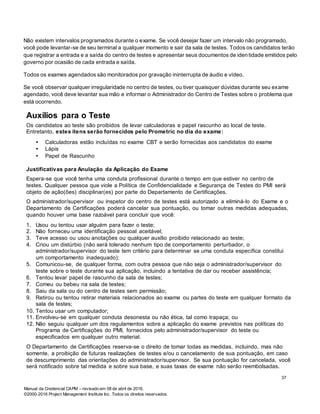 Manual da Credencial CAPM – revisado em 08 de abril de 2016.
©2000-2016 Project Management Institute Inc. Todos os direitos reservados.
Não existem intervalos programados durante o exame. Se você desejar fazer um intervalo não programado,
você pode levantar-se de seu terminal a qualquer momento e sair da sala de testes. Todos os candidatos terão
que registrar a entrada e a saída do centro de testes e apresentar seus documentos de iden tidade emitidos pelo
governo por ocasião de cada entrada e saída.
Todos os exames agendados são monitorados por gravação ininterrupta de áudio e vídeo.
Se você observar qualquer irregularidade no centro de testes, ou tiver quaisquer dúvidas durante seu exame
agendado, você deve levantar sua mão e informar o Administrador do Centro de Testes sobre o problema que
está ocorrendo.
Auxílios para o Teste
Os candidatos ao teste são proibidos de levar calculadoras e papel rascunho ao local de teste.
Entretanto, estes itens serão fornecidos pelo Prometric no dia do exame:
• Calculadoras estão incluídas no exame CBT e serão fornecidas aos candidatos do exame
• Lápis
• Papel de Rascunho
Justificativas para Anulação da Aplicação do Exame
Espera-se que você tenha uma conduta profissional durante o tempo em que estiver no centro de
testes. Qualquer pessoa que viole a Política de Confidencialidade e Segurança de Testes do PMI será
objeto de ação(ões) disciplinar(es) por parte do Departamento de Certificações.
O administrador/supervisor ou inspetor do centro de testes está autorizado a eliminá-lo do Exame e o
Departamento de Certificações poderá cancelar sua pontuação, ou tomar outras medidas adequadas,
quando houver uma base razoável para concluir que você:
1. Usou ou tentou usar alguém para fazer o teste;
2. Não forneceu uma identificação pessoal aceitável;
3. Teve acesso ou usou anotações ou qualquer auxílio proibido relacionado ao teste;
4. Criou um distúrbio (não será tolerado nenhum tipo de comportamento perturbador, o
administrador/supervisor do teste tem critério para determinar se uma conduta específica constitui
um comportamento inadequado);
5. Comunicou-se, de qualquer forma, com outra pessoa que não seja o administrador/supervisor do
teste sobre o teste durante sua aplicação, incluindo a tentativa de dar ou receber assistência;
6. Tentou levar papel de rascunho da sala de testes;
7. Comeu ou bebeu na sala de testes;
8. Saiu da sala ou do centro de testes sem permissão;
9. Retirou ou tentou retirar materiais relacionados ao exame ou partes do teste em qualquer formato da
sala de testes;
10. Tentou usar um computador;
11. Envolveu-se em qualquer conduta desonesta ou não ética, tal como trapaça; ou
12. Não seguiu qualquer um dos regulamentos sobre a aplicação do exame previstos nas políticas do
Programa de Certificações do PMI, fornecidos pelo administrador/supervisor do teste ou
especificados em qualquer outro material.
O Departamento de Certificações reserva-se o direito de tomar todas as medidas, incluindo, mas não
somente, a proibição de futuras realizações de testes e/ou o cancelamento de sua pontuação, em caso
de descumprimento das orientações do administrador/supervisor. Se sua pontuação for cancelada, você
será notificado sobre tal medida e sobre sua base, e suas taxas de exame não serão reembolsadas.
37
 