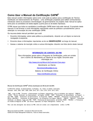Manual da Credencial CAPM – revisado em 08 de abril de 2016.
©2000-2016 Project Management Institute Inc. Todos os direitos reservados.
2
Como Usar o Manual da Certificação CAPM®
Este manual contém informações sobre como você pode se aplicar para a certificação de Técnico
Certificado em Gerenciamento de Projetos – uma certificação projetada para refletir conhecimentos
individuais sobre os processos e terminologias de gerenciamento de projetos. Este manual se aplica
tanto para os candidatos de testes digitais quanto para os de testes impressos.
O PMI requer que todos os candidatos à certificação CAPM leiam todo este manual. O propósito deste
manual é o de fornecer a você informações importantes sobre as políticas e procedimentos para a
obtenção e a renovação de uma certificação CAPM.
Os recursos deste manual permitem que você:
• Encontre informações sobre cada politica ou procedimento, clicando em um tópico na barra de
navegação à esquerda;
• Encontre dicas e informações importantes ao ler as OBSERVAÇÕES ao longo do manual.
• Acesse o sistema de inscrição online e outras informações clicando nos links dentro deste manual.
INFORMAÇÃO DE CONTATO DO PMI
Para informações gerais sobre o Programa de Certificações, entre em contato
com o Centro de Atendimento ao Cliente da sua região. Encontre essa
informação em:
http://www.pmi.org/About-Us/Customer-Care.aspx
Atendimento ao Cliente:
AtendimentoBrasil@pmi.org
Sistema de Certificação Online:
https://certification.pmi.org
M anual da Certificação CAPM
®,
última atualização em 08 de abril de 2016.
© 2000-2016 Instituto de Gerenciamento de Projetos, Inc. Todos os direitos reservados.
Revisado: 2005, 2006, 2007, 2008, 2009, 2010, 2011, 2012, 2013, 2014, 2015, 2016.
“PMI”, o logo do PMI, “Tornando o Gerenciamento de Projetos indispensável para os resultados dos negócios”, “PMBOK”,
“CAPM”, “Técnico Certificado em Gerenciamento de Projetos (CAPM)”, “PMP”, “Profissional de Gerenciamento de Projetos”, o
logo PMP, “PgMP”, “Profissional de Gerenciamento de Programas (PgMP)”, “PMI-RMP”, “Profissional de Gerenciamento de
Riscos (PMI-RMP)”, “Profissional de Gerenciamento de Cronograma de Projetos (PMI-SP)” ,“PMI-SP”, “PMI-ACP”, “Profissional
Certificado em Métodos Ágeis pelo PMI”, “PfMP”, “Profissional de Gerenciamento de Portfólio (PfMP)”, “PMI-PBA”, e “Profissional
em Análise de Negócios do PMI” são marcas registradas do Project Management Institute, Inc.
Para uma lista abrangente das marcas do PMI, entre em contato com o Departamento Jurídico do PMI.
 