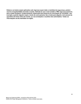 Manual da Credencial CAPM – revisado em 08 de abril de 2016.
©2000-2016 Project Management Institute Inc. Todos os direitos reservados.
Embora os testes sejam aplicados sob rigorosa supervisão e medidas de segurança, podem
ocorrer irregularidades durante o exame. Solicita-se que você contate o PMI, logo que possível,
para relatar qualquer comportamento observado que possa levar à anulação do resultado - por
exemplo, quando alguém copia o teste de outra pessoa, faz o teste para alguém, tem acesso às
questões do teste antes do exame, ou usa anotações e auxílios não autorizados. Todas as
informações serão mantidas em sigilo.
38
 