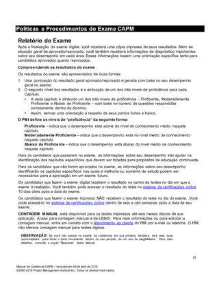 Manual da Credencial CAPM – revisado em 08 de abril de 2016.
©2000-2016 Project Management Institute Inc. Todos os direitos reservados.
Políticas e Procedimentos do Exame CAPM
Relatório do Exame
Após a finalização do exame digital, você receberá uma cópia impressa de seus resultados. Além da
situação geral de aprovado/reprovado, você também receberá informações de diagnóstico importantes
sobre seu desempenho em cada área. Essas informações trazem uma orientação específica tanto para
candidatos aprovados quanto reprovados.
Compreendendo os resultados do exame
Os resultados do exame são apresentados de duas formas:
1. Uma pontuação do resultado geral aprovado/reprovado é gerada com base no seu desempenho
geral no exame.
2. O segundo nível dos resultados é a atribuição de um dos três níveis de proficiência para cada
Capítulo.
• A cada capítulo é atribuído um dos três níveis de proficiência – Proficiente, Moderadamente
Proficiente e Abaixo de Proficiente – com base no número de questões respondidas
corretamente dentro do domínio.
• Assim, tem-se uma orientação a respeito de seus pontos fortes e fracos.
O PMI define os níveis de “proficiência” da seguinte forma:
Proficiente – indica que o desempenho está acima do nível de conhecimento médio naquele
capítulo.
Moderadamente Proficiente – indica que o desempenho está no nível médio de conhecimento
naquele capítulo.
Abaixo de Proficiente – indica que o desempenho está abaixo do nível médio de conhecimento
naquele capítulo.
Para os candidatos que passarem no exame, as informações sobre seu desempenho irão ajudar na
identificação dos capítulos específicos que devem ser focados para propósitos de educação continuada.
Para os candidatos que não forem aprovados no exame, as informações sobre seu desempenho
identificarão os capítulos específicos nos quais a melhoria ou aumento de estudo podem ser
necessários para a aprovação em um exame futuro.
Os candidatos que fazem o exame digital recebem o resultado no centro de testes no dia em que o
exame é realizado. Você também pode acessar o resultado do teste no sistema de certificações online
10 dias úteis após a data do exame.
Os candidatos que fazem o exame impresso NÃO recebem o resultado do teste no dia do exame. Você
pode acessá-lo no sistema de certificações online dentro de seis a oito semanas após a data de seu
exame.
CONTAGEM MANUAL está disponível para os testes impressos até seis meses depois de sua
aplicação. A taxa para contagem manual é de US$45. Para mais informações ou para solicitar a
contagem manual, entre em contato com o Atendimento ao cliente do PMI por e-mail ou telefone. O PMI
não oferece contagem manual para testes digitais.
OBSERVAÇÃO: Se você não passar no exame da credencial em sua primeira tentativa, terá mais duas
oportunidades para fazer o teste novamente dentro do seu período de um ano de elegibilidade. Para mais
detalhes, consulte a seção “Reexame” deste Manual.
39
 