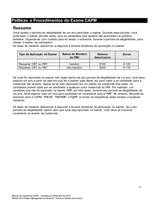 Manual da Credencial CAPM – revisado em 08 de abril de 2016.
©2000-2016 Project Management Institute Inc. Todos os direitos reservados.
Políticas e Procedimentos do Exame CAPM
Reexame
Você recebe o período de elegibilidade de um ano para fazer o exame. Durante esse período, você
pode fazer o exame até três vezes, pois os candidatos nem sempre são aprovados na primeira
tentativa. Organize-se com cuidado para ter tempo o suficiente, durante o período de elegibilidade, para
refazer o exame, se necessário.
As taxas de reexame aplicam-se à segunda e terceira tentativas de aprovação no exame.
Tipo de Aplicação do Exame Status de Membro
do PMI
Dólares
Americanos
Euros
Reexame CBT ou PBT membro $150 € 125
Reexame CBT ou PBT não-membro $200 € 170
Se você for reprovado no exame três vezes dentro de seu período de elegibilidade de um ano, você deve
esperar um ano a partir da data em que fez o exame pela última vez para voltar a se candidatar para a
credencial. No entanto, depois de ter sido reprovado em um exame de credencial três vezes, os
candidatos podem optar por se candidatar a qualquer outra credencial do PMI. Por exemplo, um
candidato que não foi aprovado no exame PMP por três vezes, durante seu período de elegibilidade de
um ano, deve esperar mais um ano para candidatar-se novamente para a PMP. No entanto, ele pode se
inscrever para a CAPM, PMI-SP, PMI-RMP e PgMP (e enviar as respectivas taxas iniciais) a qualquer
momento.
As taxas de reexame aplicam-se à segunda e terceira tentativas de aprovação no exame. Se o seu
período de elegibilidade expirar sem que você seja aprovado no exame, você deve se inscrever
novamente ao exame da credencial.
41
 