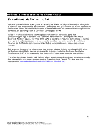 Manual da Credencial CAPM – revisado em 08 de abril de 2016.
©2000-2016 Project Management Institute Inc. Todos os direitos reservados.
Políticas e Procedimentos do Exame CAPM
Procedimento de Recurso do PMI
Todos os questionamentos ao Programa de Certificações do PMI são regidos pelas regras abrangentes
e exclusivas dos Procedimentos de Recurso de Certificações (CGC). O escritório do PMI de Recursos de
Certificações toma a decisão final sobre todos os recursos enviados por cada candidato e/ou profissional
certificado, em colaboração com o Gerente de Certificações do PMI.
Todos os recursos relacionados a certificações devem ser feitos por escrito, por e-mail
(certappeals@pmi.org) ou por carta para o Escritório de Recursos de Certificações (14 Campus
Boulevard; Newtown Square, PA 19073-3299; USA). O escritório de Recursos de Certificações manterá
um registro de cada recurso, as ações subsequentes tomadas e a decisão tomada. O escritório de
Recursos de Certificações será responsável por toda a comunicação com a pessoa que enviou o
recurso.
Este processo de recurso é o único método para analisar todas as decisões tomadas pelo PMI sobre
candidaturas, elegibilidade, exames, administração de teste e resultados, Continuing Certification
Requirements (CCR) e outras questões e/ou reclamações relacionadas a exames e candidatura*.
*Decisões disciplinares tomadas pelo PMI em relação a profissionais já certificados e credenciados pelo
PMI são avaliadas sob um processo separado, o Procedimento de Caso de Ética PMI, que está
detalhado em: http://www.pmi.org/About-Us/Ethics/Ethics-Complaints.aspx.
42
 