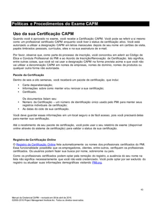 Manual da Credencial CAPM – revisado em 08 de abril de 2016.
©2000-2016 Project Management Institute Inc. Todos os direitos reservados.
Políticas e Procedimentos do Exame CAPM
Uso da sua Certificação CAPM
Quando você é aprovado no exame, você recebe a Certificação CAPM. Você pode se referir a si mesmo
como um profissional certificado CAPM enquanto você tiver o status de certificação ativo. Você está
autorizado a utilizar a designação CAPM em letras maiúsculas depois de seu nome em cartões de visita,
papéis timbrados pessoais, currículos, sites e na sua assinatura de e-mail.
Por favor, observe que, como parte do processo de inscrição, você concordou em aderir ao Código de
Ética e Conduta Profissional do PMI e ao Acordo de Inscrição/Renovação de Certificação. Isto significa,
entre outras coisas, que você só vai usar a designação CAPM na forma prevista acima e que você não
vai utilizar a denominação CAPM em nomes de empresas, nomes de domínio, nomes de produtos ou
qualquer outra forma não autorizada.
Pacote da Certificação
Dentro de seis a oito semanas, você receberá um pacote de certificação, que inclui:
• Carta deparabenização;
• Informações sobre como manter e/ou renovar a sua certificação;
• Certificado.
Os documentos listam seu:
• Número da Certificação – um número de identificação único usado pelo PMI para manter seus
registros individuais de certificação;
• As datas do ciclo de sua certificação.
Você deve guardar essas informações em um local seguro e de fácil acesso, pois você precisará delas
para manter sua certificação.
Até o recebimento de seu pacote de certificação, você pode usar o seu relatório de exame (disponível
online através do sistema de certificação) para validar o status de sua certificação.
Registro de Certificação Online
O Registro de Certificação Online lista automaticamente os nomes dos profissionais certificados do PMI.
Essa funcionalidade possibilita que os empregadores, clientes, entre outros, verifiquem os profissionais
certificados. Os usuários podem fazer sua busca por nome, sobrenome ou país.
Como os profissionais certificados podem optar pela remoção do registro, a ausência do seu nome na
lista não significa necessariamente que você não está credenciado. Você pode optar por ser excluído do
registro ou atualizar suas informações demográficas visitando PMI.org.
43
 